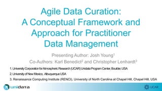 Agile Data Curation:
A Conceptual Framework and
Approach for Practitioner
Data Management
Presenting Author: Josh Young1
Co-Authors: Karl Benedict2 and Christopher Lenhardt3
1.UniversityCorporationforAtmosphericResearch(UCAR)UnidataProgramCenter,Boulder,USA
3. Renaissance Computing Institute (RENCI), University of North Carolina at Chapel Hill, Chapel Hill, USA
2.UniversityofNewMexico, AlbuquerqueUSA
 