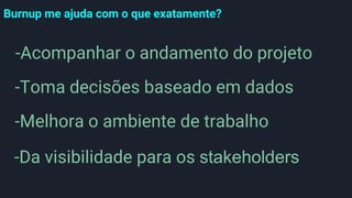 Burnup me ajuda com o que exatamente?
-Toma decisões baseado em dados
-Melhora o ambiente de trabalho
-Acompanhar o andamento do projeto
-Da visibilidade para os stakeholders
 