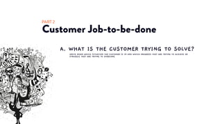 Customer Job-to-be-done
PART 2
WRITE DOWN WHICH SITUATION THE CUSTOMER IS IN AND WHICH PROGRESS THEY ARE TRYING TO ACHIEVE OR
STRUGGLE THEY ARE TRYING TO OVERCOME
A. WHAT IS THE CUSTOMER TRYING TO SOLVE?
 