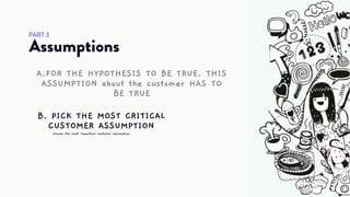 Assumptions
PART 3
A.FOR THE HYPOTHESIS TO BE TRUE, THIS
ASSUMPTION about the customer HAS TO
BE TRUE
Choose the most important customer assumption
B. PICK THE MOST CRITICAL
CUSTOMER ASSUMPTION
 