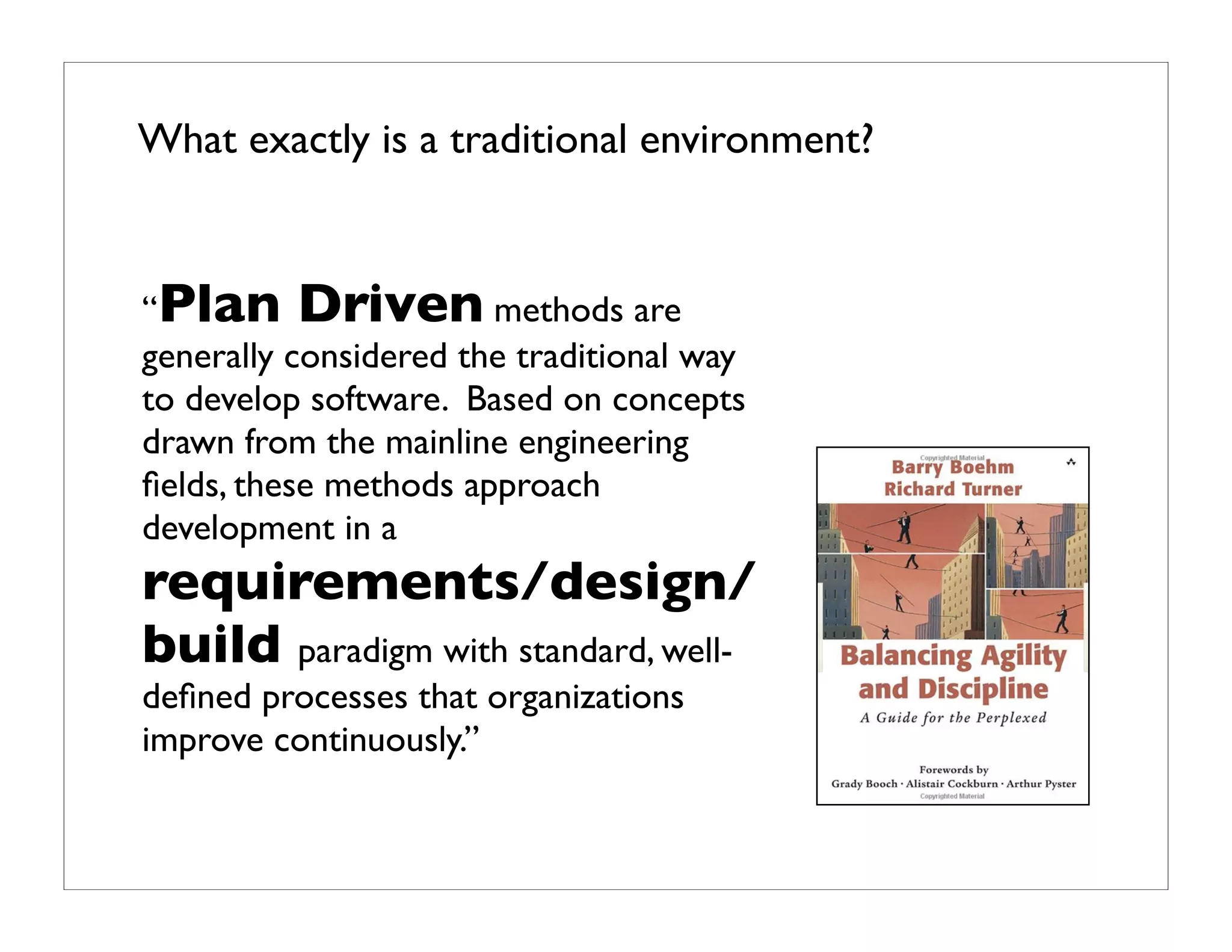 What exactly is a traditional environment?


“Plan Driven methods are
generally considered the traditional way
to develop software. Based on concepts
drawn from the mainline engineering
ﬁelds, these methods approach
development in a
requirements/design/
build paradigm with standard, well-
deﬁned processes that organizations
improve continuously.”
 