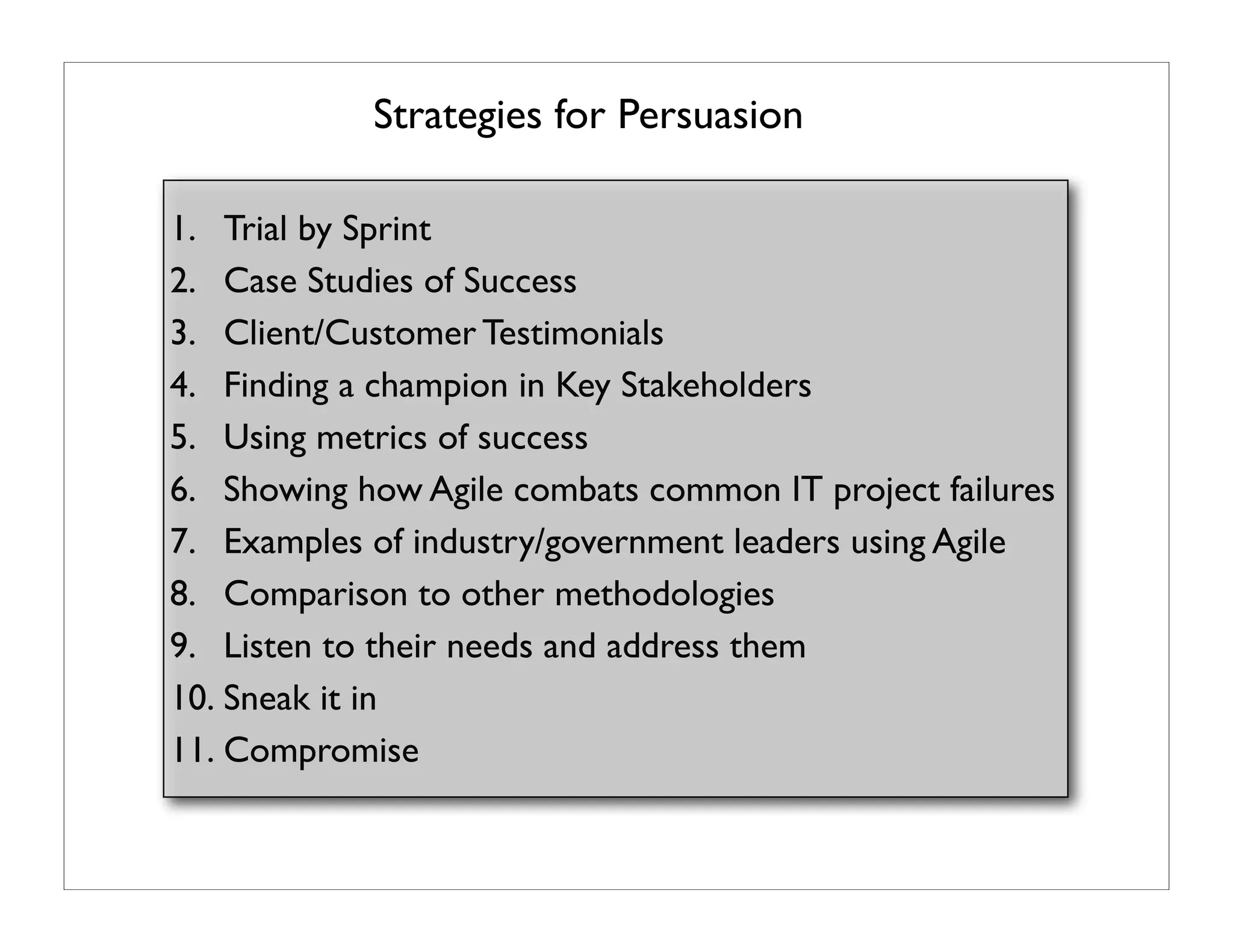 Strategies for Persuasion

1. Trial by Sprint
2. Case Studies of Success
3. Client/Customer Testimonials
4. Finding a champion in Key Stakeholders
5. Using metrics of success
6. Showing how Agile combats common IT project failures
7. Examples of industry/government leaders using Agile
8. Comparison to other methodologies
9. Listen to their needs and address them
10. Sneak it in
11. Compromise
 