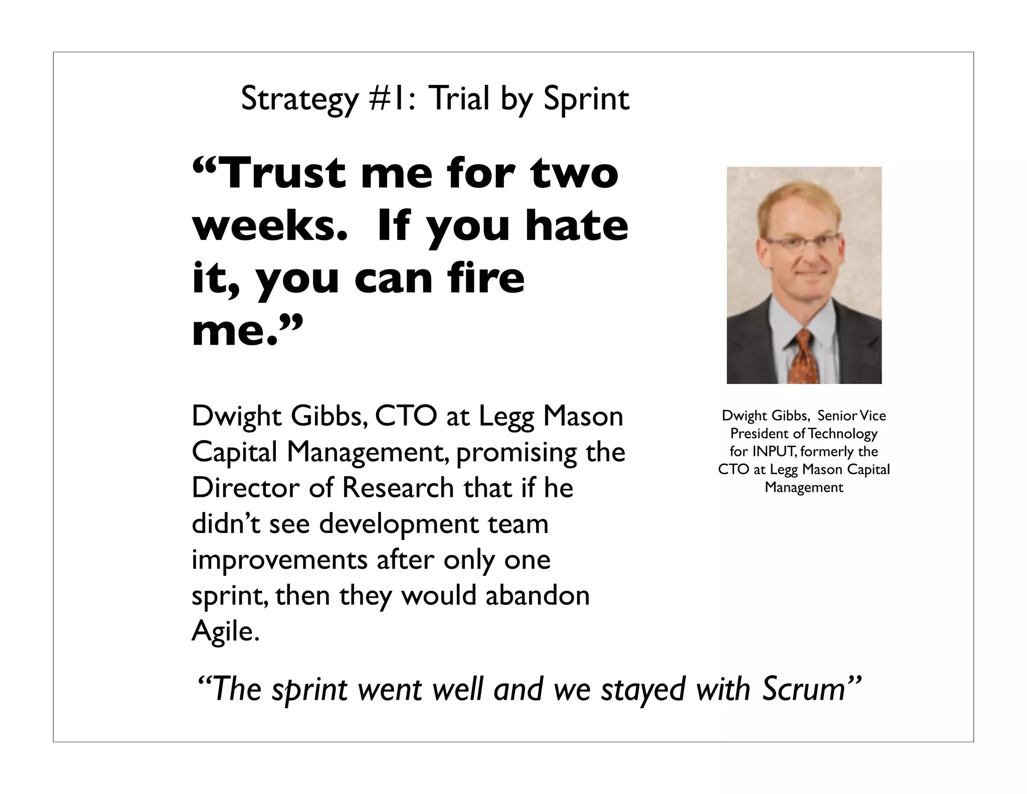 Strategy #1: Trial by Sprint

“Trust me for two
weeks. If you hate
it, you can ﬁre
me.”
Dwight Gibbs, CTO at Legg Mason     Dwight Gibbs, Senior Vice
                                     President of Technology
Capital Management, promising the    for INPUT, formerly the
                                    CTO at Legg Mason Capital
Director of Research that if he            Management

didn’t see development team
improvements after only one
sprint, then they would abandon
Agile.
“The sprint went well and we stayed with Scrum”
 