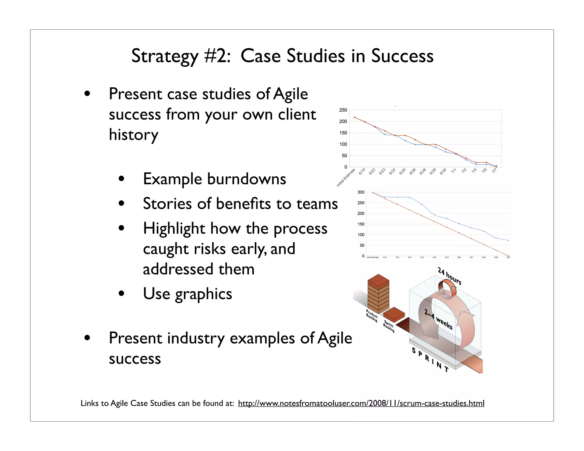 Strategy #2: Case Studies in Success
• Present case studies of Agile
       success from your own client
       history

          • Example burndowns
          • Stories of beneﬁts to teams
          • Highlight how the process
                caught risks early, and
                addressed them
          •     Use graphics

• Present industry examples of Agile
       success

Links to Agile Case Studies can be found at: http://www.notesfromatooluser.com/2008/11/scrum-case-studies.html
 