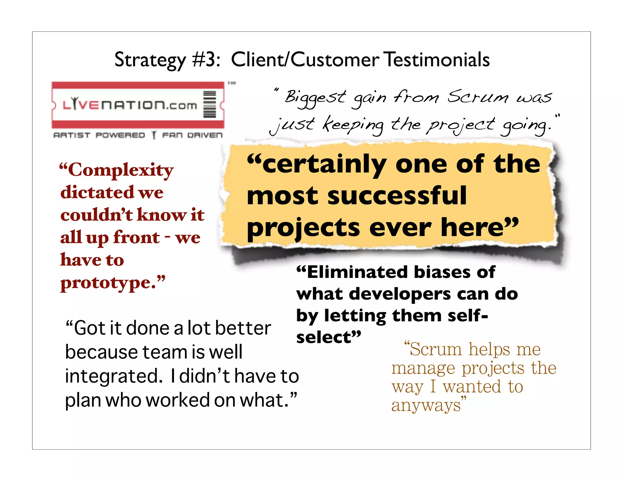 Strategy #3: Client/Customer Testimonials
                         “Biggest gain from Scrum was
                         just keeping the project going.”

“Complexity          “certainly one of the
dictated we          most successful
couldn’t know it
all up front - we    projects ever here”
have to
                           “Eliminated biases of
prototype.”
                           what developers can do
                           by letting them self-
“Got it done a lot better  select”
because team is well
integrated. I didn’t have to
plan who worked on what.”
 
