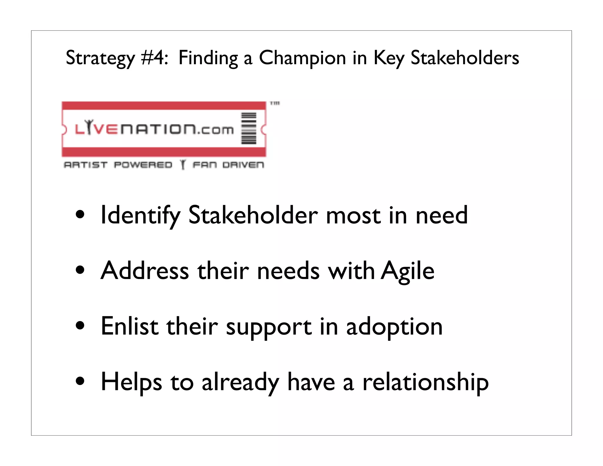 Strategy #4: Finding a Champion in Key Stakeholders




• Identify Stakeholder most in need
• Address their needs with Agile
• Enlist their support in adoption
• Helps to already have a relationship
 