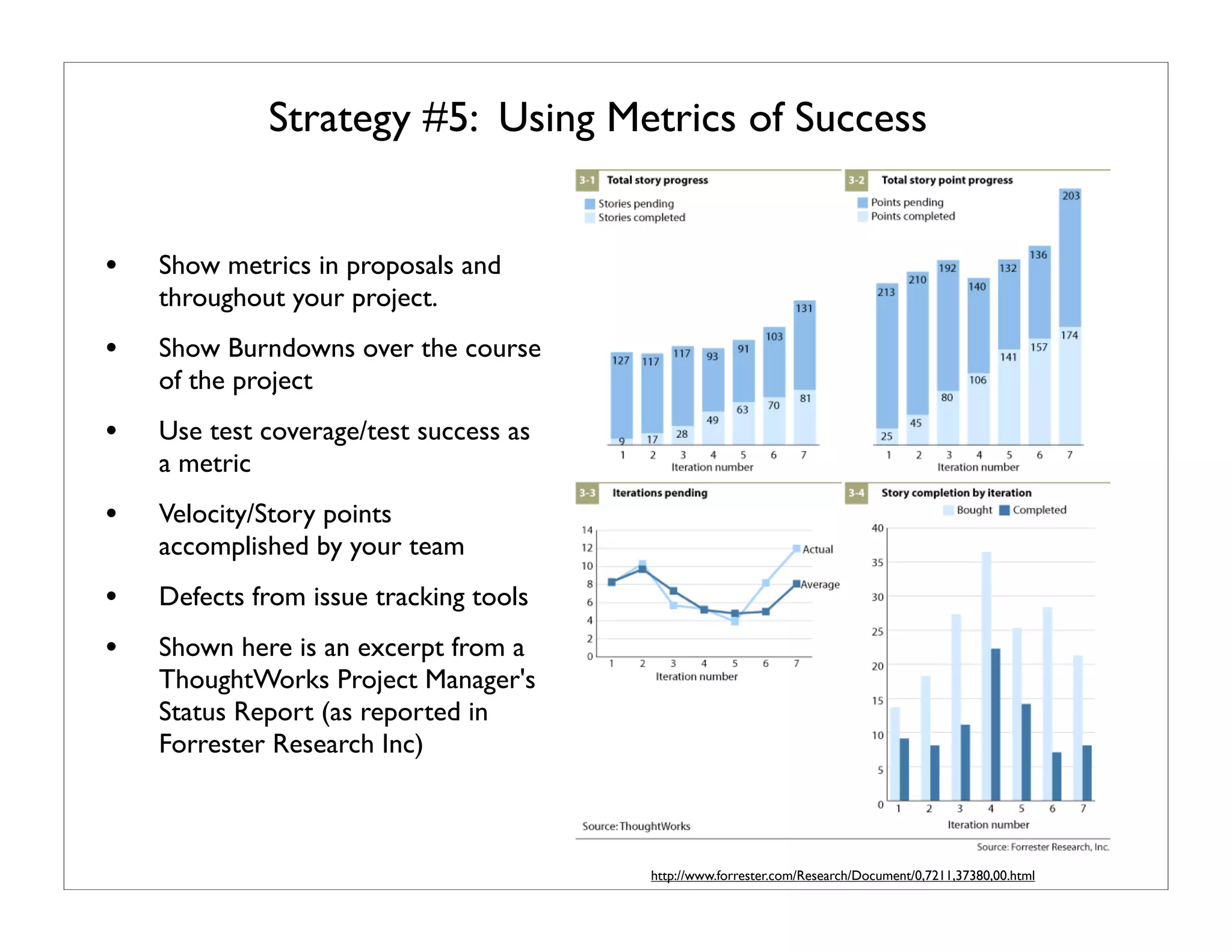 Strategy #5: Using Metrics of Success


•   Show metrics in proposals and
    throughout your project.
•   Show Burndowns over the course
    of the project
•   Use test coverage/test success as
    a metric
•   Velocity/Story points
    accomplished by your team
•   Defects from issue tracking tools
•   Shown here is an excerpt from a
    ThoughtWorks Project Manager's
    Status Report (as reported in
    Forrester Research Inc)



                                        http://www.forrester.com/Research/Document/0,7211,37380,00.html
 