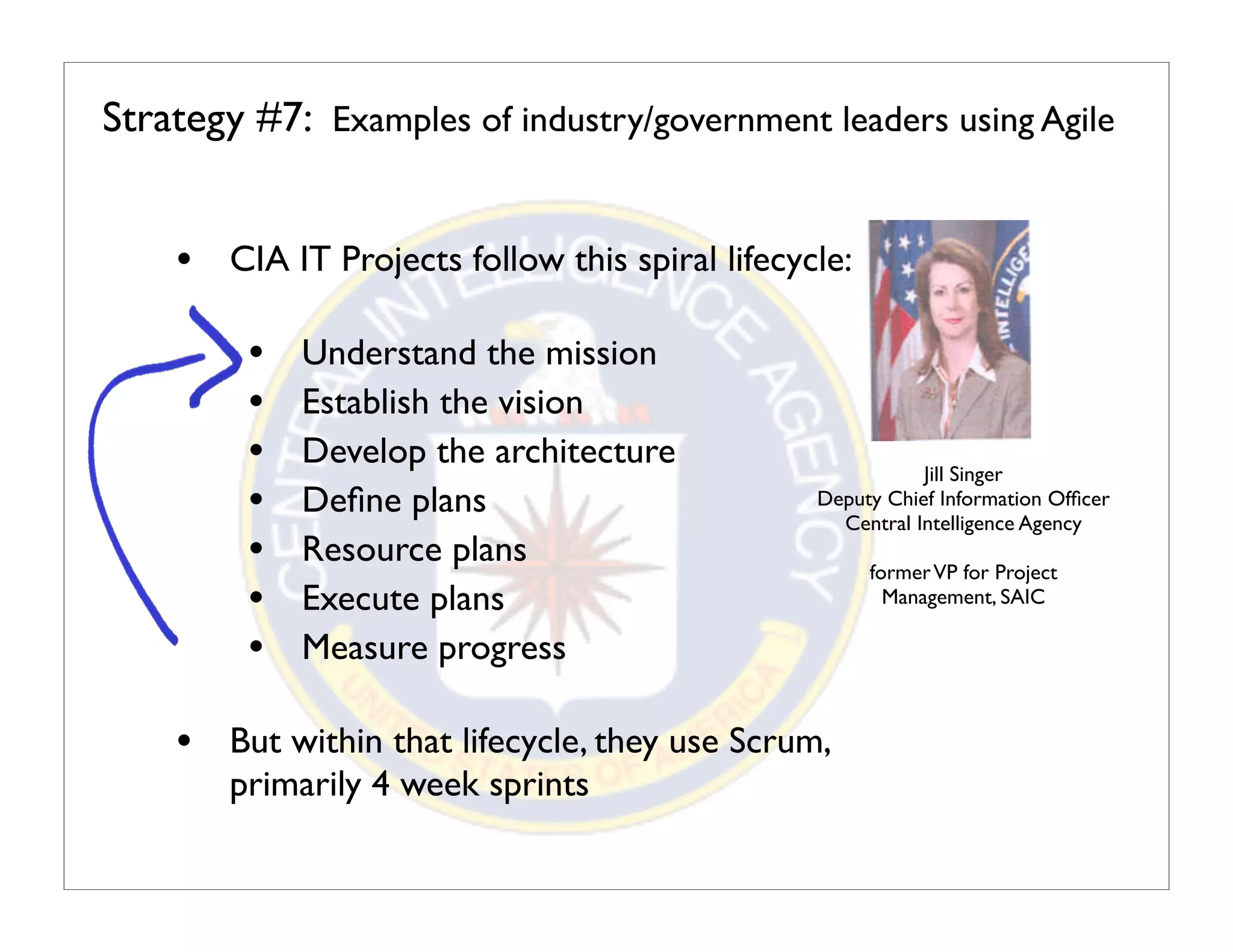 Strategy #7: Examples of industry/government leaders using Agile


    • CIA IT Projects follow this spiral lifecycle:

         •   Understand the mission
         •   Establish the vision
         •   Develop the architecture                      Jill Singer
         •   Deﬁne plans                        Deputy Chief Information Ofﬁcer
                                                  Central Intelligence Agency
         •   Resource plans                           former VP for Project
         •   Execute plans                              Management, SAIC

         •   Measure progress

    • But within that lifecycle, they use Scrum,
        primarily 4 week sprints
 