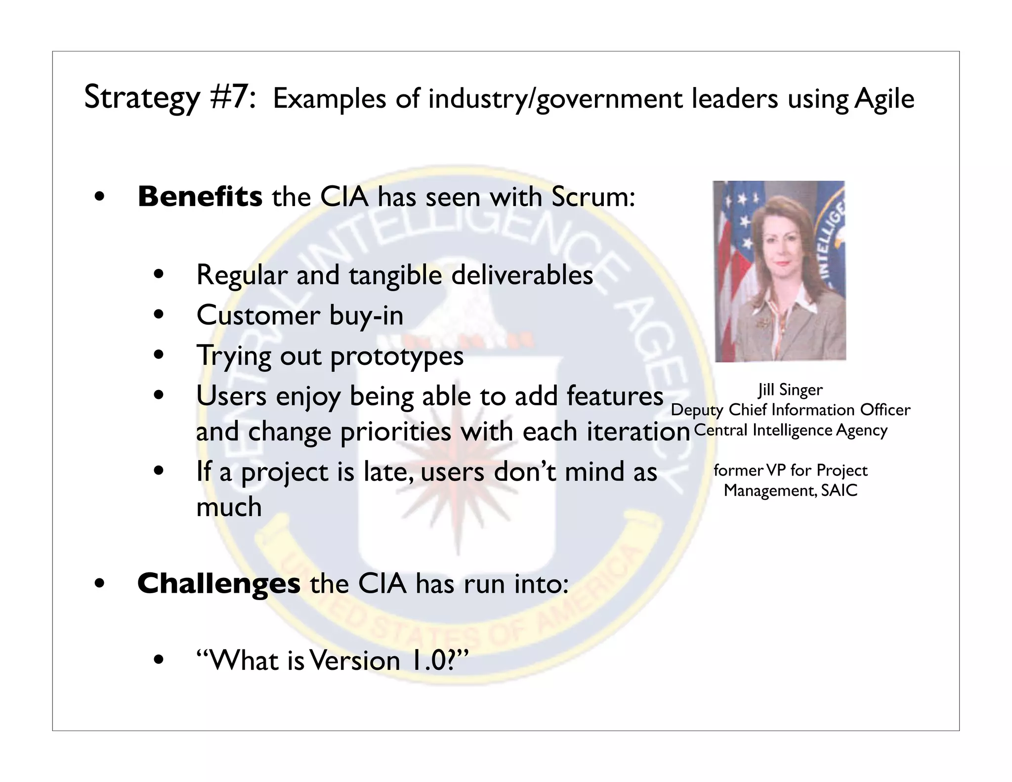 Strategy #7: Examples of industry/government leaders using Agile

• Beneﬁts the CIA has seen with Scrum:

     •   Regular and tangible deliverables
     •   Customer buy-in
     •   Trying out prototypes
     •   Users enjoy being able to add features Deputy Chief Information Ofﬁcer
                                                            Jill Singer

         and change priorities with each iteration Central Intelligence Agency
     •   If a project is late, users don’t mind as   former VP for Project
                                                       Management, SAIC
         much

• Challenges the CIA has run into:

     • “What is Version 1.0?”
 