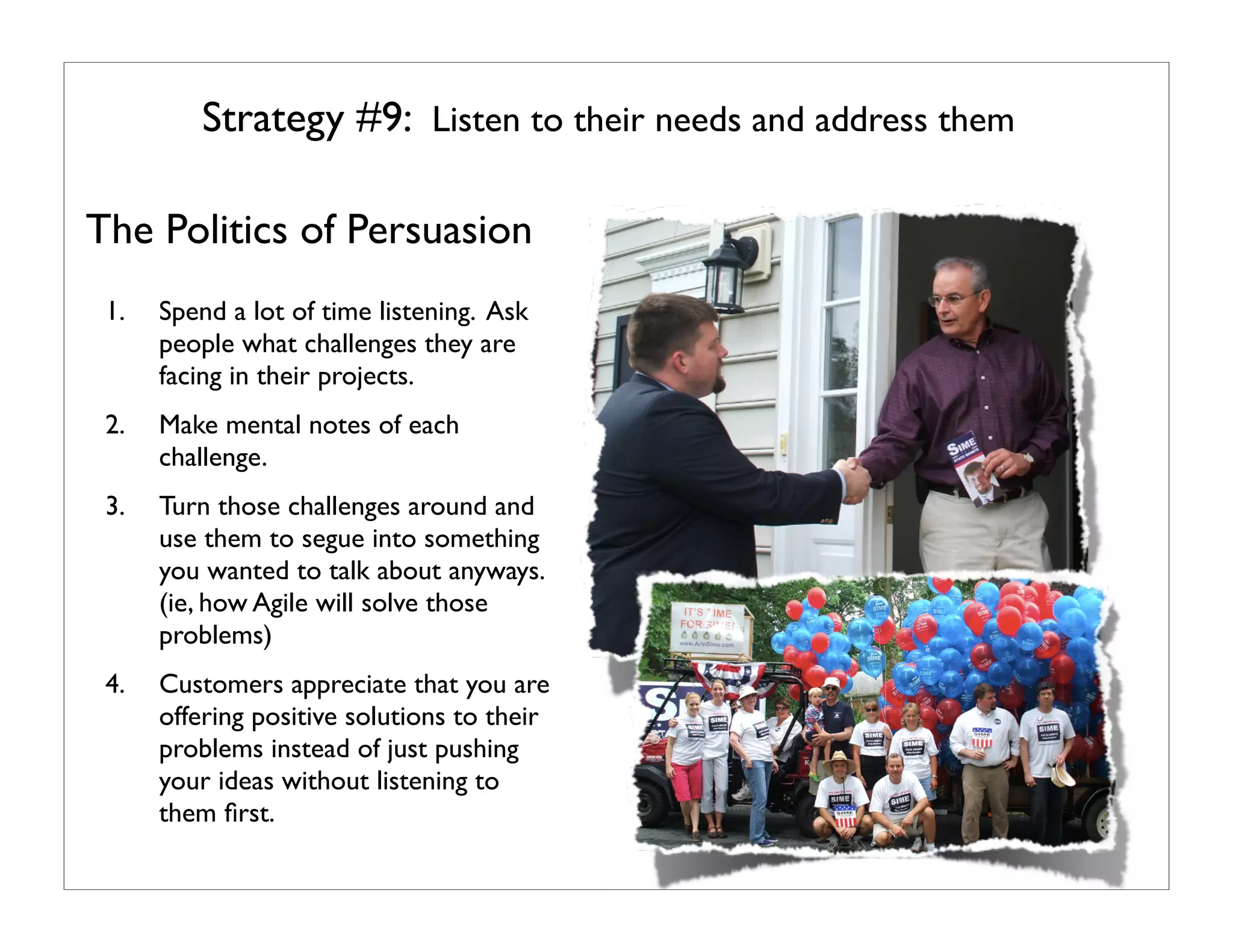 Strategy #9: Listen to their needs and address them

The Politics of Persuasion
 1.   Spend a lot of time listening. Ask
      people what challenges they are
      facing in their projects.
 2.   Make mental notes of each
      challenge.
 3.   Turn those challenges around and
      use them to segue into something
      you wanted to talk about anyways.
      (ie, how Agile will solve those
      problems)
 4.   Customers appreciate that you are
      offering positive solutions to their
      problems instead of just pushing
      your ideas without listening to
      them ﬁrst.
 