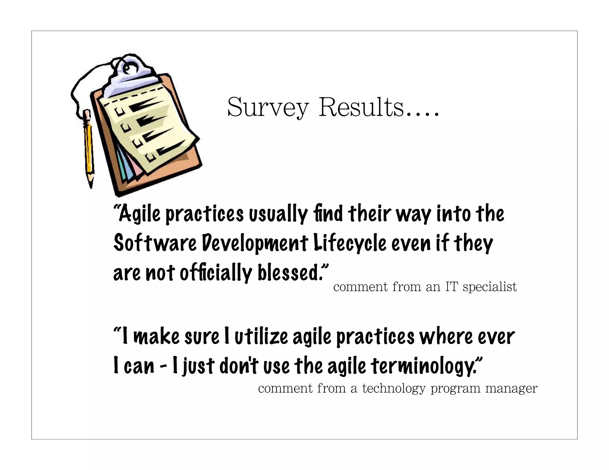 “Agile practices usually ﬁnd their way into the
Soft ware Development Lifecycle even if they
are not ofﬁcially blessed.”


“I make sure I utilize agile practices where ever
I can - I just don't use the agile terminology.”
 