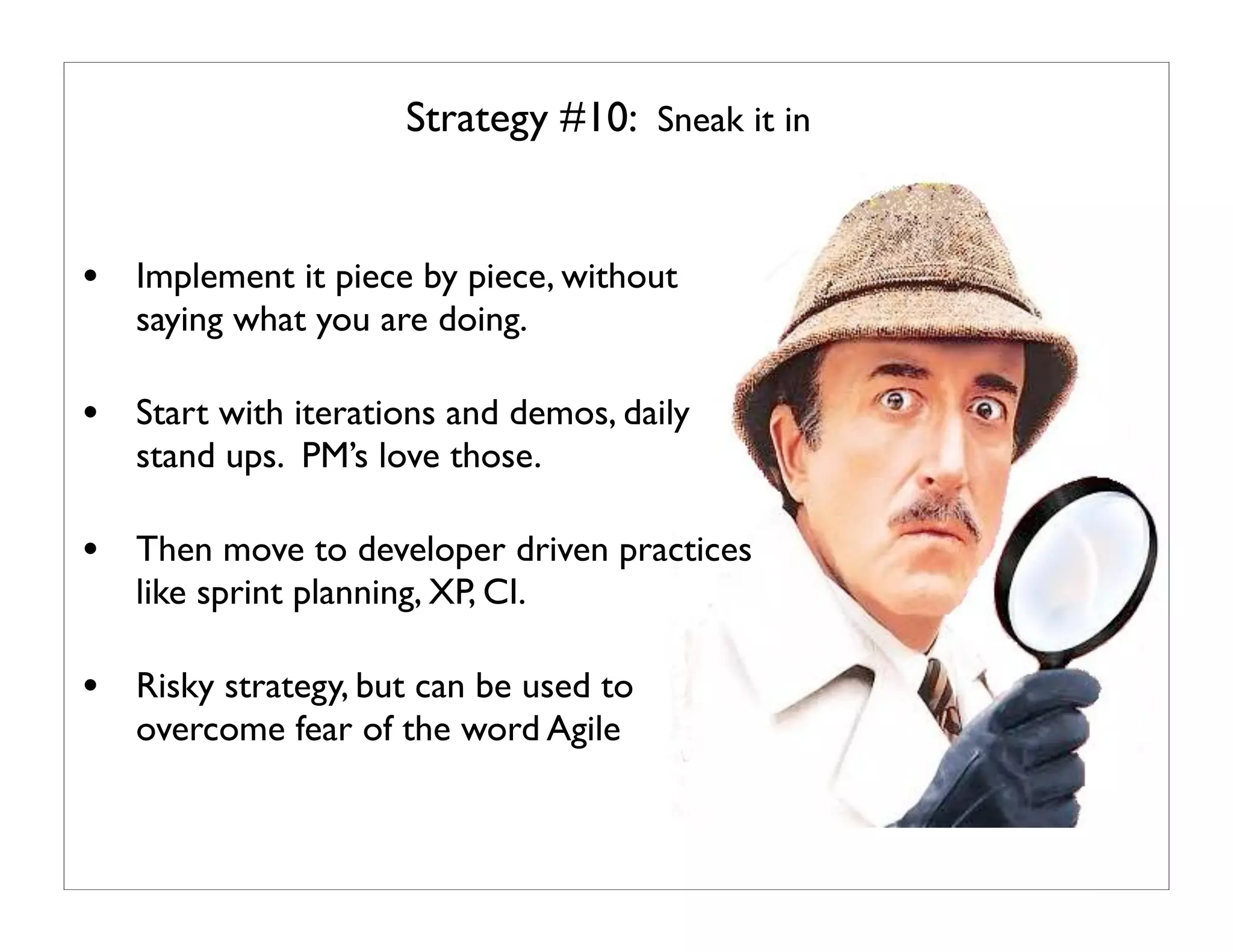 Strategy #10: Sneak it in


• Implement it piece by piece, without
   saying what you are doing.

• Start with iterations and demos, daily
   stand ups. PM’s love those.

• Then move to developer driven practices
   like sprint planning, XP, CI.

• Risky strategy, but can be used to
   overcome fear of the word Agile
 