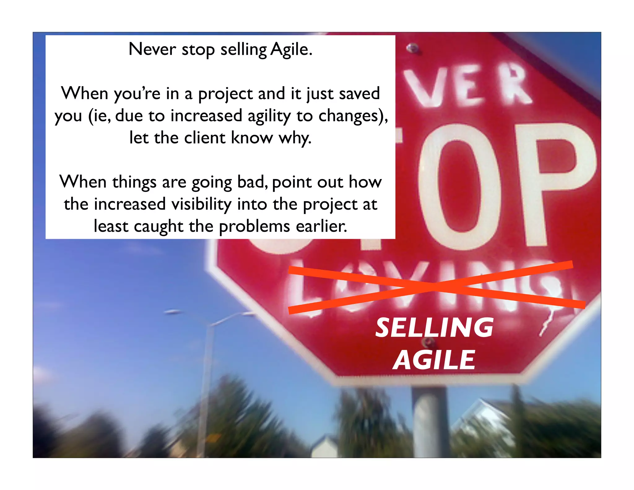 Never stop selling Agile.

 When you’re in a project and it just saved
you (ie, due to increased agility to changes),
          let the client know why.

When things are going bad, point out how
the increased visibility into the project at
    least caught the problems earlier.




                                            SELLING
                                             AGILE
 