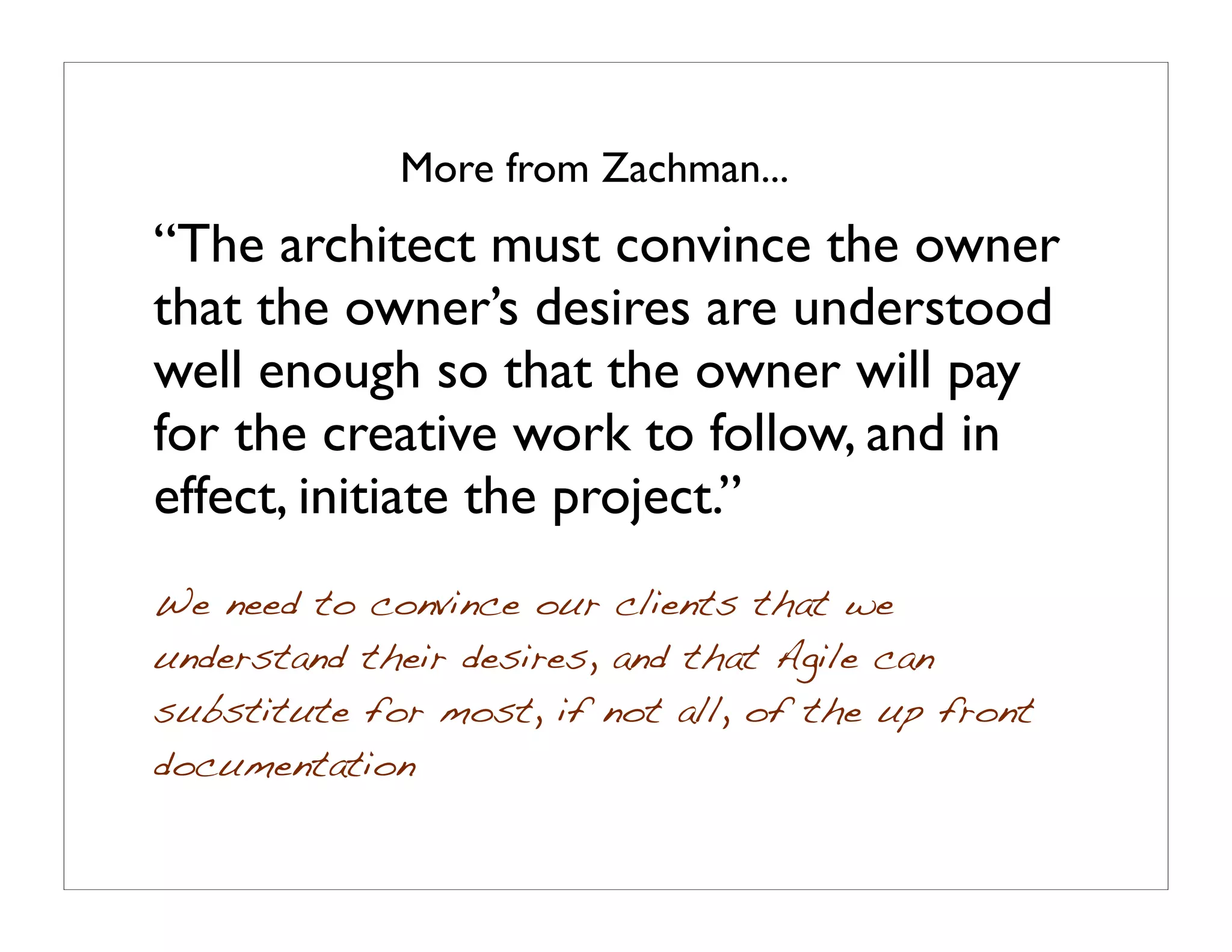 More from Zachman...
“The architect must convince the owner
that the owner’s desires are understood
well enough so that the owner will pay
for the creative work to follow, and in
effect, initiate the project.”
We need to convince our clients that we
understand their desires, and that Agile can
substitute for most, if not all, of the up front
documentation
 