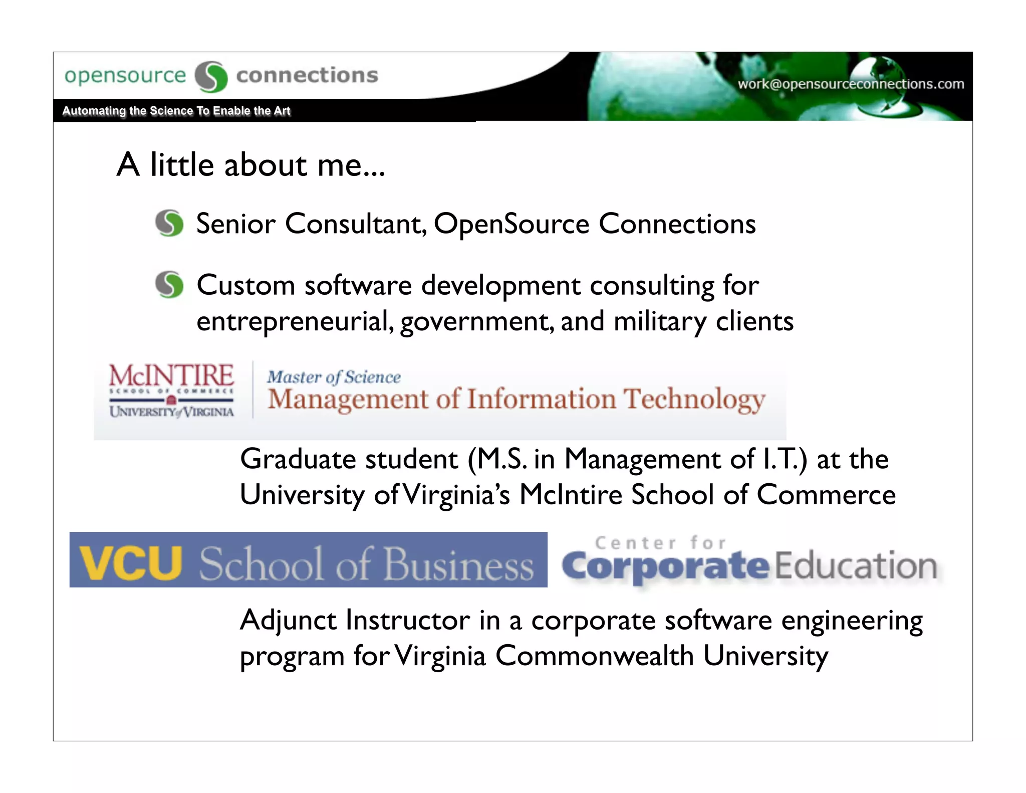 Automating the Science To Enable the Art




         A little about me...
                       Senior Consultant, OpenSource Connections

                       Custom software development consulting for
                       entrepreneurial, government, and military clients



                               Graduate student (M.S. in Management of I.T.) at the
                               University of Virginia’s McIntire School of Commerce



                               Adjunct Instructor in a corporate software engineering
                               program for Virginia Commonwealth University
 