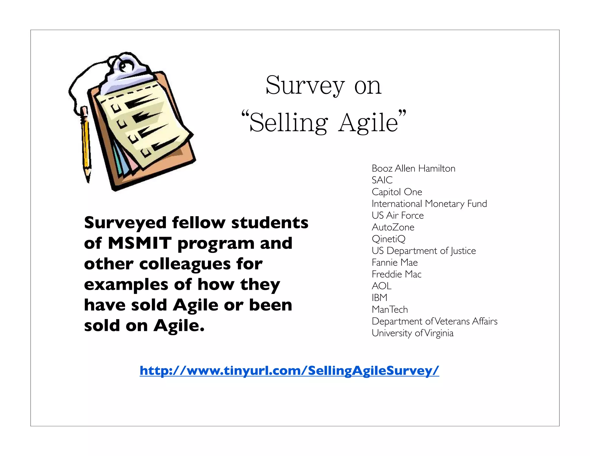 Booz Allen Hamilton
                                     SAIC
                                     Capitol One
                                     International Monetary Fund
                                     US Air Force
Surveyed fellow students             AutoZone
of MSMIT program and                 QinetiQ
                                     US Department of Justice
other colleagues for                 Fannie Mae
                                     Freddie Mac
examples of how they                 AOL
                                     IBM
have sold Agile or been              ManTech
sold on Agile.                       Department of Veterans Affairs
                                     University of Virginia


     http://www.tinyurl.com/SellingAgileSurvey/
 