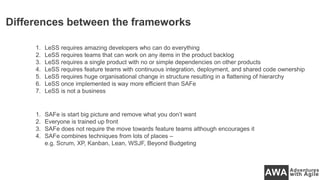 Differences between the frameworks
1. LeSS requires amazing developers who can do everything
2. LeSS requires teams that can work on any items in the product backlog
3. LeSS requires a single product with no or simple dependencies on other products
4. LeSS requires feature teams with continuous integration, deployment, and shared code ownership
5. LeSS requires huge organisational change in structure resulting in a flattening of hierarchy
6. LeSS once implemented is way more efficient than SAFe
7. LeSS is not a business
1. SAFe is start big picture and remove what you don’t want
2. Everyone is trained up front
3. SAFe does not require the move towards feature teams although encourages it
4. SAFe combines techniques from lots of places –
e.g. Scrum, XP, Kanban, Lean, WSJF, Beyond Budgeting
 