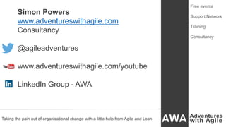Simon Powers
www.adventureswithagile.com
Consultancy
@agileadventures
www.adventureswithagile.com/youtube
LinkedIn Group - AWA
Taking the pain out of organisational change with a little help from Agile and Lean
Free events
Support Network
Training
Consultancy
 