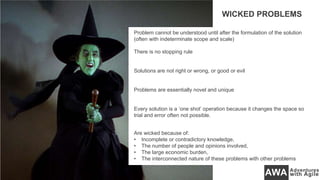 Problem cannot be understood until after the formulation of the solution
(often with indeterminate scope and scale)
There is no stopping rule
Solutions are not right or wrong, or good or evil
Problems are essentially novel and unique
Every solution is a ‘one shot’ operation because it changes the space so
trial and error often not possible.
Are wicked because of:
• Incomplete or contradictory knowledge,
• The number of people and opinions involved,
• The large economic burden,
• The interconnected nature of these problems with other problems
WICKED PROBLEMS
 