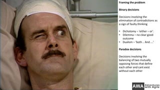 Framing the problem
Binary decisions
Decisions involving the
elimination of contradictions as
a sign of faulty thinking
• Dichotomy – ‘either – or’.
• Dilemma – no clear good
outcome
• Dualism – ‘both .. And ….’
Paradox decisions
Decisions involving the
balancing of two mutually
opposing forces that define
each other and cant exist
without each other
 