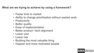 What are we trying to achieve by using a framework?
• Faster time to market
• Ability to change prioritisation without wasted work
• Productivity
• Better quality
• Ease of implementation
• Better product / tech alignment
• Lower cost
• Lower risk
• Building the most valuable thing
• Happier and more motivated people
 