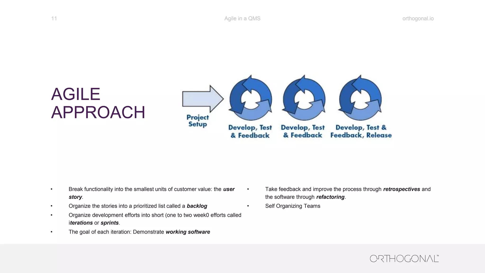 AGILE
APPROACH
orthogonal.ioAgile in a QMS11
• Break functionality into the smallest units of customer value: the user
story.
• Organize the stories into a prioritized list called a backlog
• Organize development efforts into short (one to two week0 efforts called
iterations or sprints.
• The goal of each iteration: Demonstrate working software
• Take feedback and improve the process through retrospectives and
the software through refactoring.
• Self Organizing Teams
 