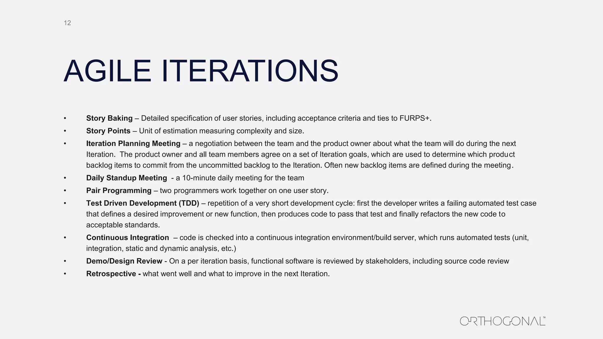 AGILE ITERATIONS
12
• Story Baking – Detailed specification of user stories, including acceptance criteria and ties to FURPS+.
• Story Points – Unit of estimation measuring complexity and size.
• Iteration Planning Meeting – a negotiation between the team and the product owner about what the team will do during the next
Iteration. The product owner and all team members agree on a set of Iteration goals, which are used to determine which product
backlog items to commit from the uncommitted backlog to the Iteration. Often new backlog items are defined during the meeting.
• Daily Standup Meeting - a 10-minute daily meeting for the team
• Pair Programming – two programmers work together on one user story.
• Test Driven Development (TDD) – repetition of a very short development cycle: first the developer writes a failing automated test case
that defines a desired improvement or new function, then produces code to pass that test and finally refactors the new code to
acceptable standards.
• Continuous Integration – code is checked into a continuous integration environment/build server, which runs automated tests (unit,
integration, static and dynamic analysis, etc.)
• Demo/Design Review - On a per iteration basis, functional software is reviewed by stakeholders, including source code review
• Retrospective - what went well and what to improve in the next Iteration.
 
