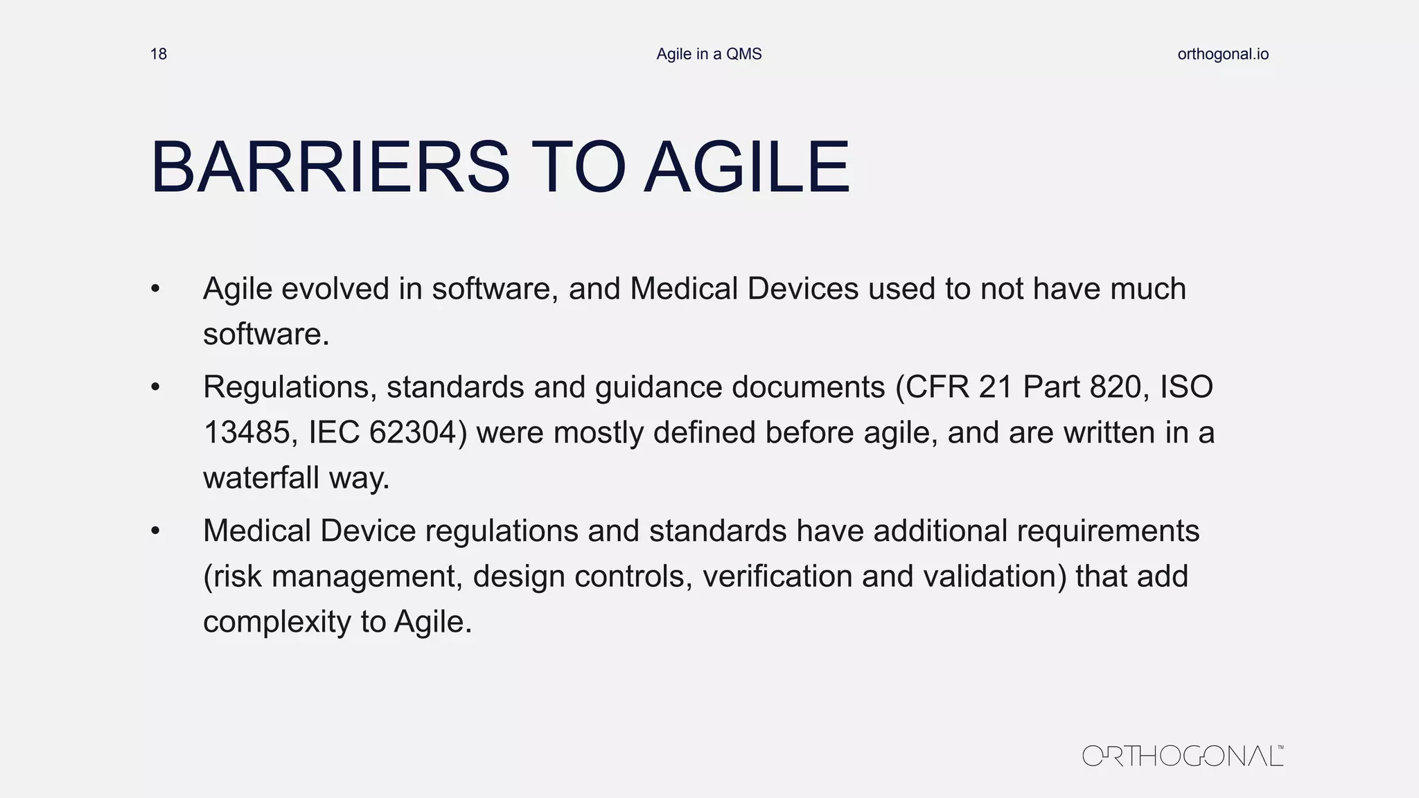 BARRIERS TO AGILE
• Agile evolved in software, and Medical Devices used to not have much
software.
• Regulations, standards and guidance documents (CFR 21 Part 820, ISO
13485, IEC 62304) were mostly defined before agile, and are written in a
waterfall way.
• Medical Device regulations and standards have additional requirements
(risk management, design controls, verification and validation) that add
complexity to Agile.
orthogonal.ioAgile in a QMS18
 