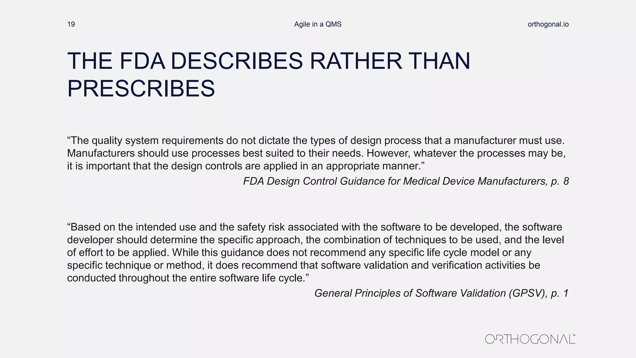 THE FDA DESCRIBES RATHER THAN
PRESCRIBES
“The quality system requirements do not dictate the types of design process that a manufacturer must use.
Manufacturers should use processes best suited to their needs. However, whatever the processes may be,
it is important that the design controls are applied in an appropriate manner.”
FDA Design Control Guidance for Medical Device Manufacturers, p. 8
“Based on the intended use and the safety risk associated with the software to be developed, the software
developer should determine the specific approach, the combination of techniques to be used, and the level
of effort to be applied. While this guidance does not recommend any specific life cycle model or any
specific technique or method, it does recommend that software validation and verification activities be
conducted throughout the entire software life cycle.”
General Principles of Software Validation (GPSV), p. 1
orthogonal.ioAgile in a QMS19
 