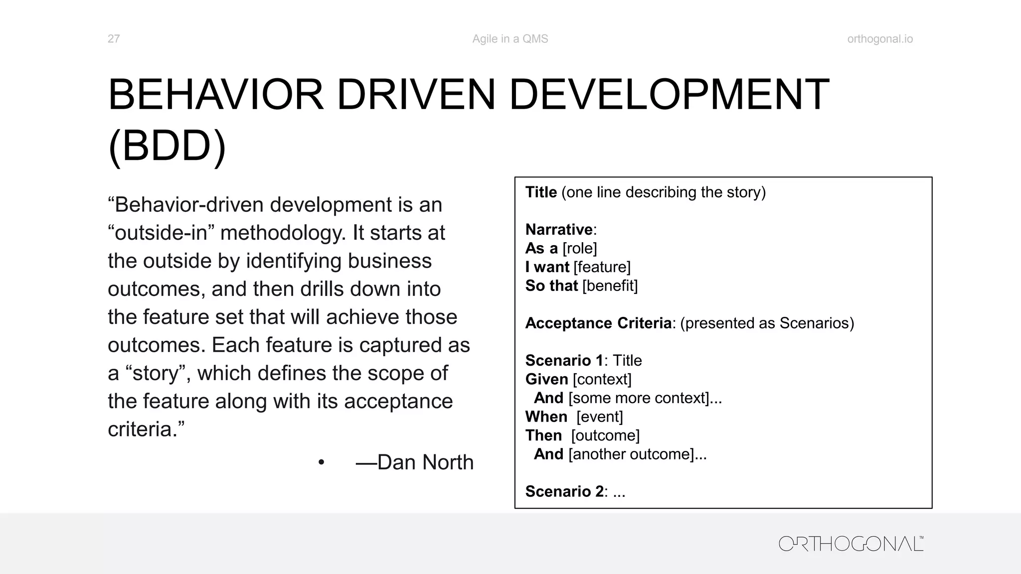 BEHAVIOR DRIVEN DEVELOPMENT
(BDD)
orthogonal.ioAgile in a QMS27
“Behavior-driven development is an
“outside-in” methodology. It starts at
the outside by identifying business
outcomes, and then drills down into
the feature set that will achieve those
outcomes. Each feature is captured as
a “story”, which defines the scope of
the feature along with its acceptance
criteria.”
• —Dan North
Title (one line describing the story)
Narrative:
As a [role]
I want [feature]
So that [benefit]
Acceptance Criteria: (presented as Scenarios)
Scenario 1: Title
Given [context]
And [some more context]...
When [event]
Then [outcome]
And [another outcome]...
Scenario 2: ...
 