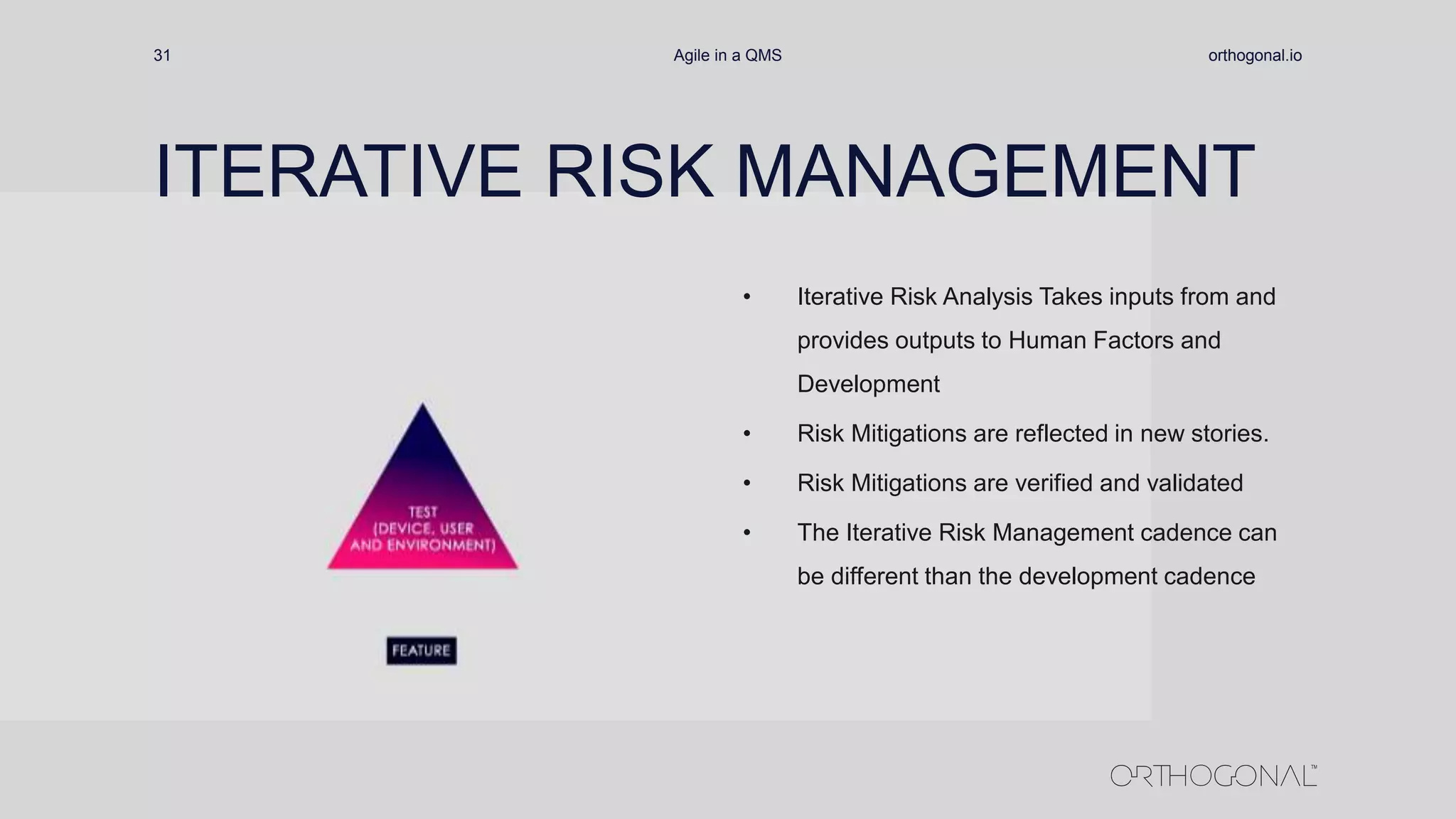 orthogonal.ioAgile in a QMS31
ITERATIVE RISK MANAGEMENT
• Iterative Risk Analysis Takes inputs from and
provides outputs to Human Factors and
Development
• Risk Mitigations are reflected in new stories.
• Risk Mitigations are verified and validated
• The Iterative Risk Management cadence can
be different than the development cadence
 