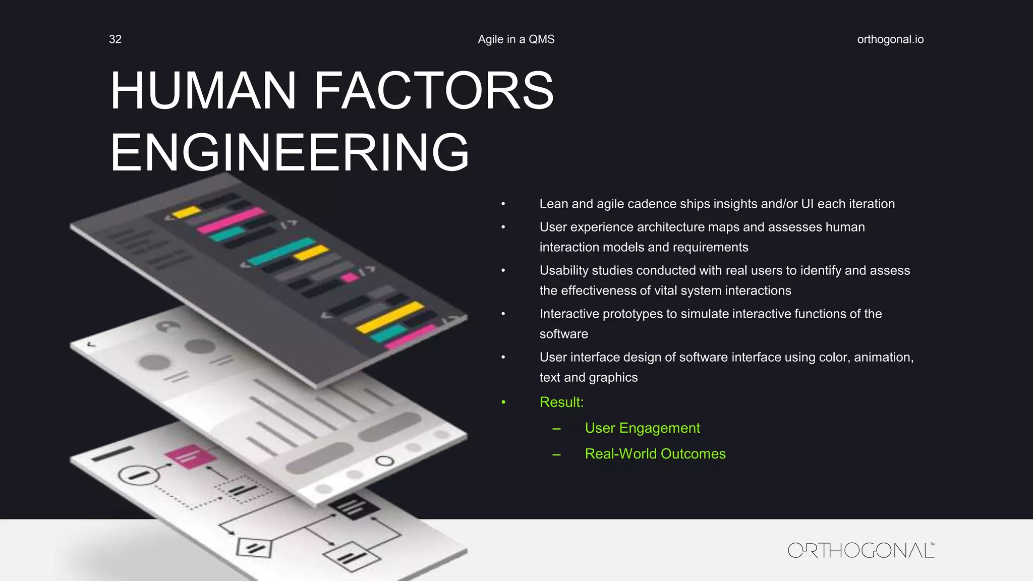 HUMAN FACTORS
ENGINEERING
orthogonal.ioAgile in a QMS32
• Lean and agile cadence ships insights and/or UI each iteration
• User experience architecture maps and assesses human
interaction models and requirements
• Usability studies conducted with real users to identify and assess
the effectiveness of vital system interactions
• Interactive prototypes to simulate interactive functions of the
software
• User interface design of software interface using color, animation,
text and graphics
• Result:
– User Engagement
– Real-World Outcomes
 