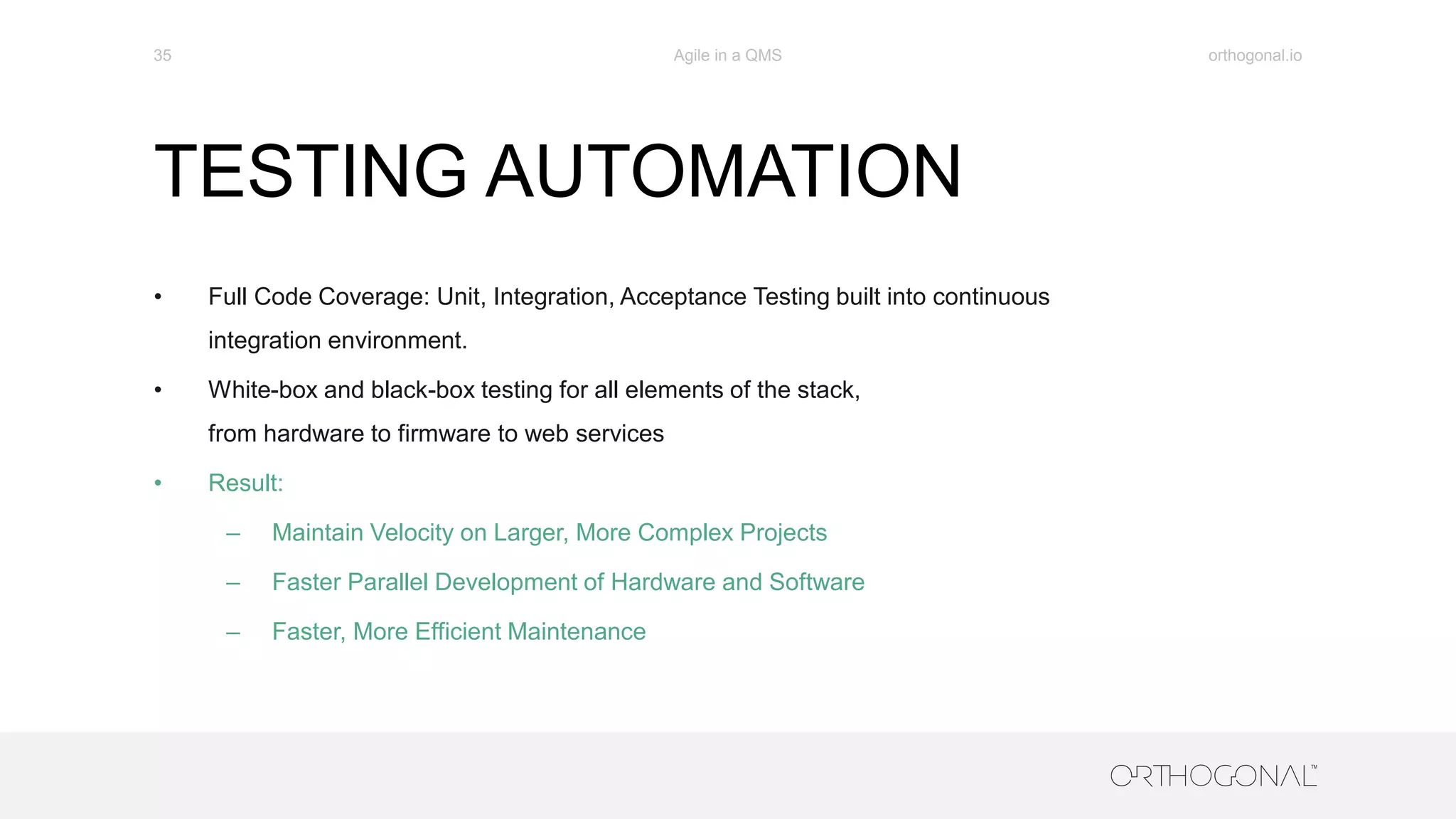 TESTING AUTOMATION
• Full Code Coverage: Unit, Integration, Acceptance Testing built into continuous
integration environment.
• White-box and black-box testing for all elements of the stack,
from hardware to firmware to web services
• Result:
– Maintain Velocity on Larger, More Complex Projects
– Faster Parallel Development of Hardware and Software
– Faster, More Efficient Maintenance
orthogonal.ioAgile in a QMS35
 