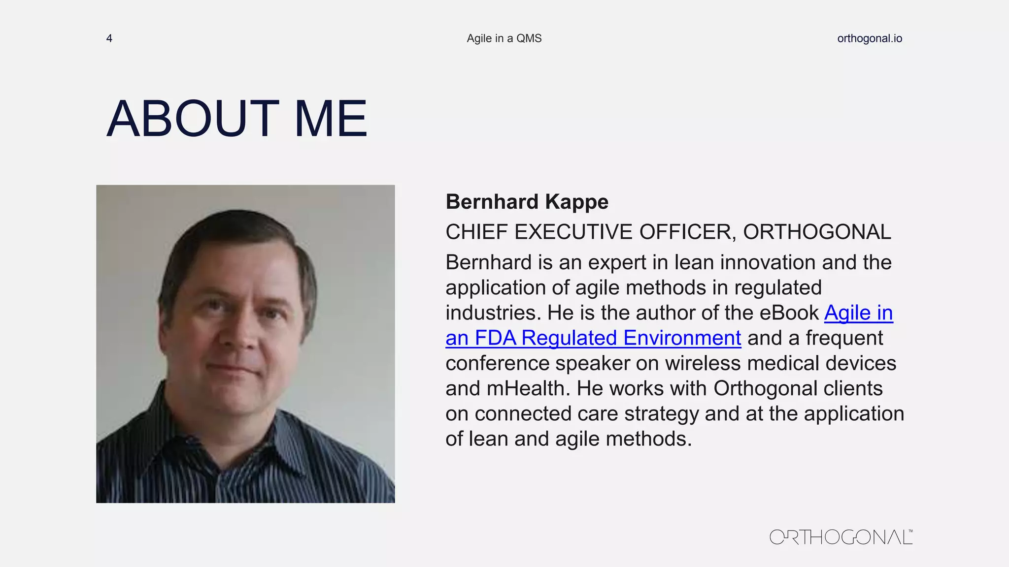 ABOUT ME
4 Agile in a QMS orthogonal.io
Bernhard Kappe
CHIEF EXECUTIVE OFFICER, ORTHOGONAL
Bernhard is an expert in lean innovation and the
application of agile methods in regulated
industries. He is the author of the eBook Agile in
an FDA Regulated Environment and a frequent
conference speaker on wireless medical devices
and mHealth. He works with Orthogonal clients
on connected care strategy and at the application
of lean and agile methods.
 