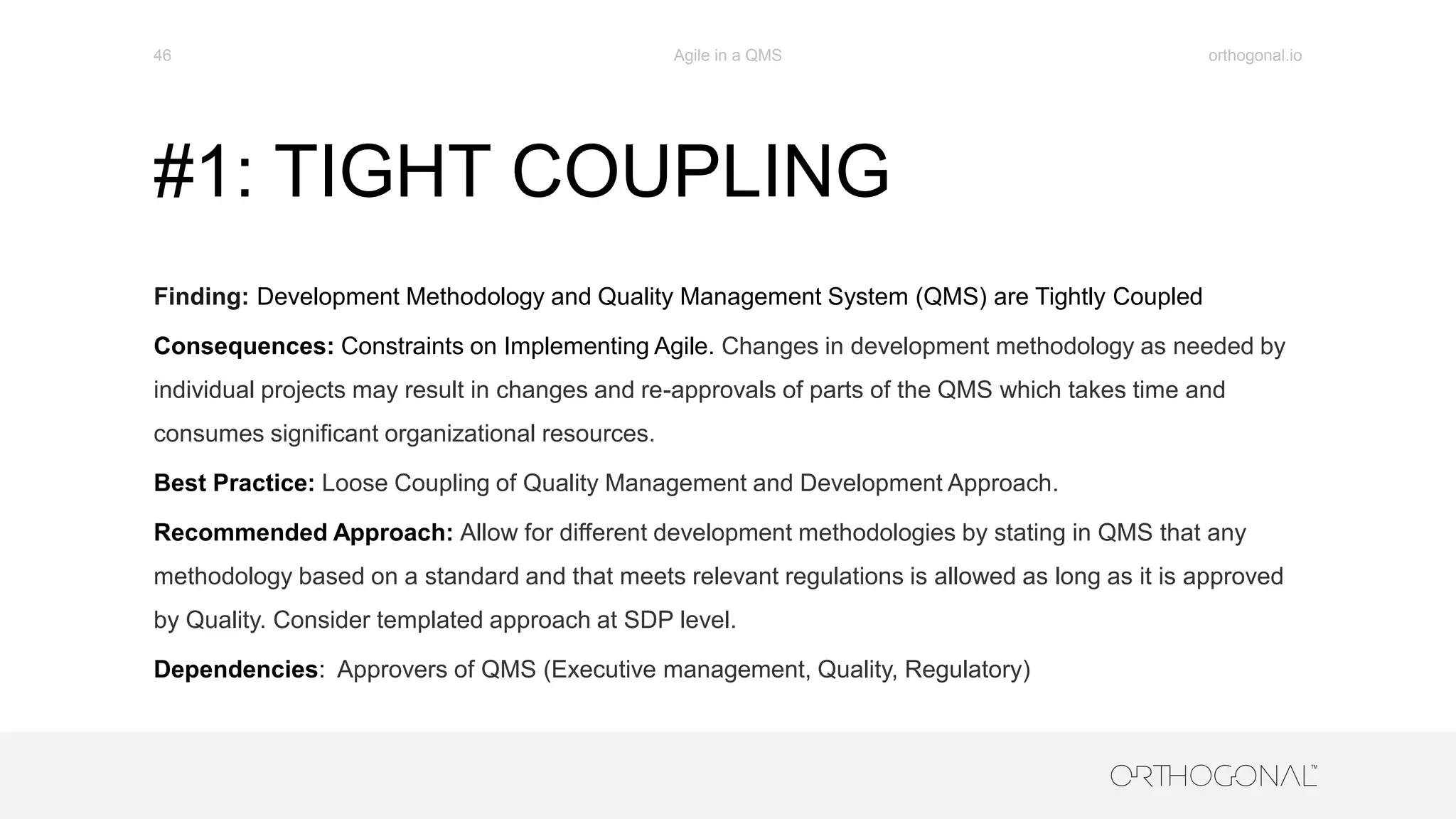 #1: TIGHT COUPLING
Finding: Development Methodology and Quality Management System (QMS) are Tightly Coupled
Consequences: Constraints on Implementing Agile. Changes in development methodology as needed by
individual projects may result in changes and re-approvals of parts of the QMS which takes time and
consumes significant organizational resources.
Best Practice: Loose Coupling of Quality Management and Development Approach.
Recommended Approach: Allow for different development methodologies by stating in QMS that any
methodology based on a standard and that meets relevant regulations is allowed as long as it is approved
by Quality. Consider templated approach at SDP level.
Dependencies: Approvers of QMS (Executive management, Quality, Regulatory)
orthogonal.ioAgile in a QMS46
 
