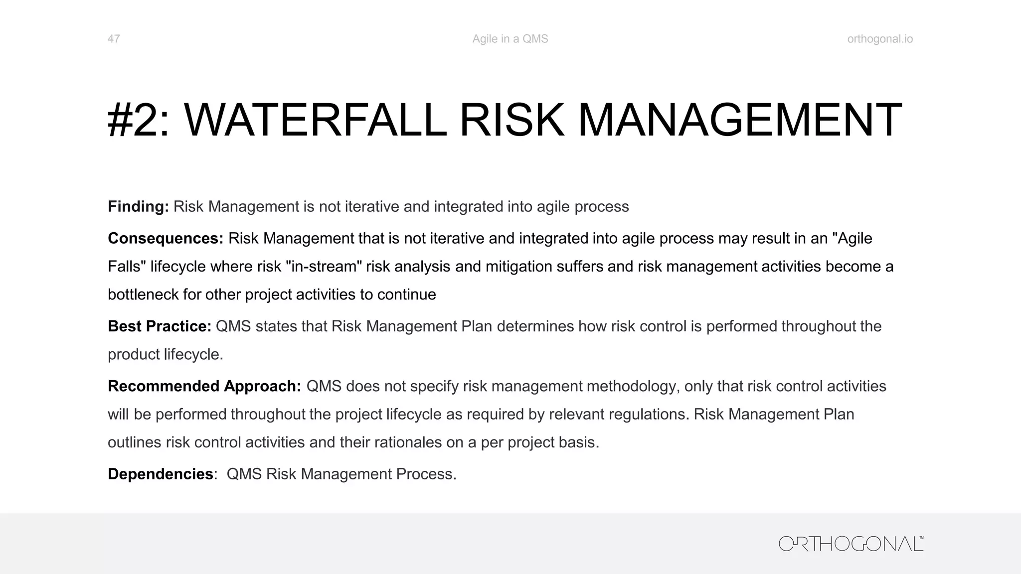 #2: WATERFALL RISK MANAGEMENT
Finding: Risk Management is not iterative and integrated into agile process
Consequences: Risk Management that is not iterative and integrated into agile process may result in an "Agile
Falls" lifecycle where risk "in-stream" risk analysis and mitigation suffers and risk management activities become a
bottleneck for other project activities to continue
Best Practice: QMS states that Risk Management Plan determines how risk control is performed throughout the
product lifecycle.
Recommended Approach: QMS does not specify risk management methodology, only that risk control activities
will be performed throughout the project lifecycle as required by relevant regulations. Risk Management Plan
outlines risk control activities and their rationales on a per project basis.
Dependencies: QMS Risk Management Process.
orthogonal.ioAgile in a QMS47
 