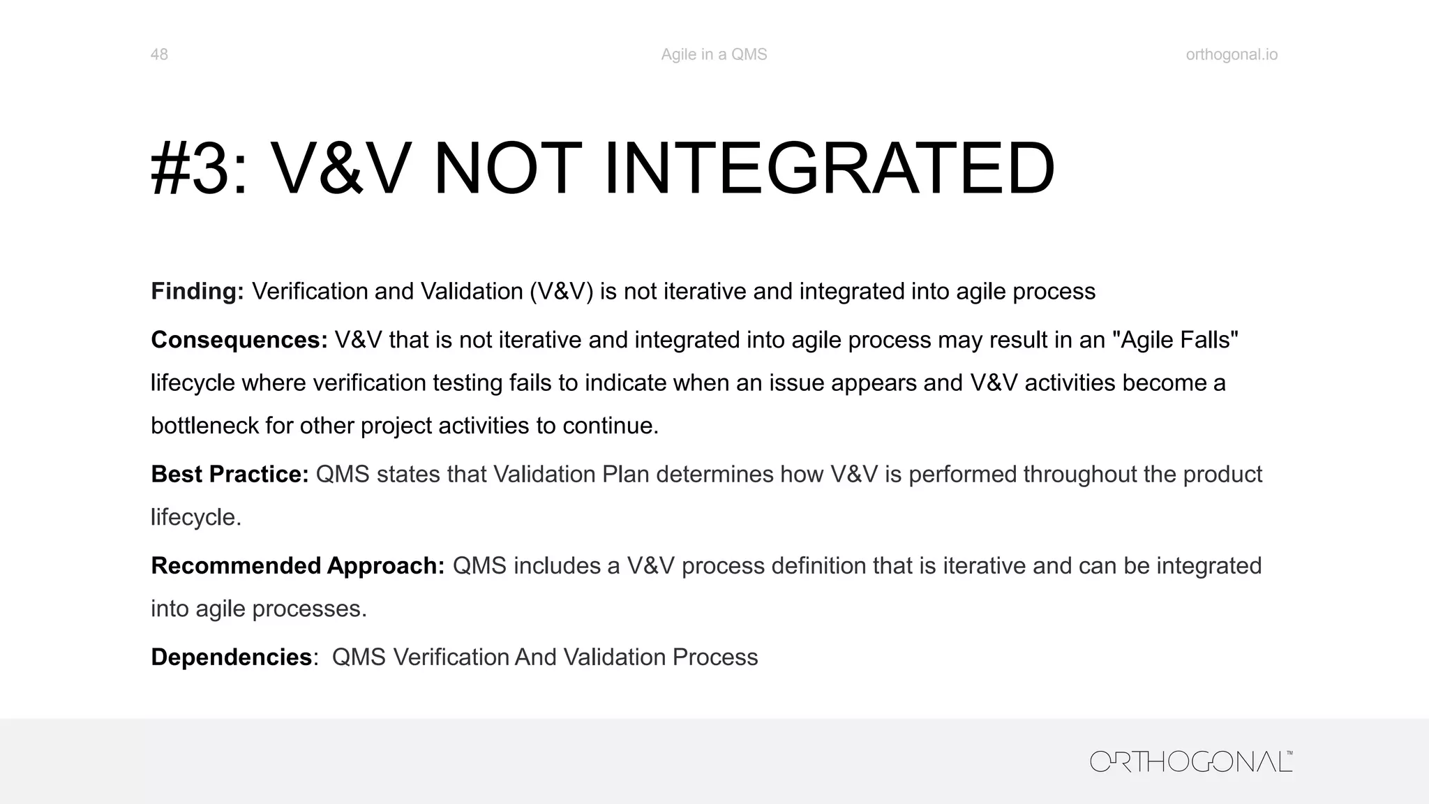 #3: V&V NOT INTEGRATED
Finding: Verification and Validation (V&V) is not iterative and integrated into agile process
Consequences: V&V that is not iterative and integrated into agile process may result in an "Agile Falls"
lifecycle where verification testing fails to indicate when an issue appears and V&V activities become a
bottleneck for other project activities to continue.
Best Practice: QMS states that Validation Plan determines how V&V is performed throughout the product
lifecycle.
Recommended Approach: QMS includes a V&V process definition that is iterative and can be integrated
into agile processes.
Dependencies: QMS Verification And Validation Process
orthogonal.ioAgile in a QMS48
 