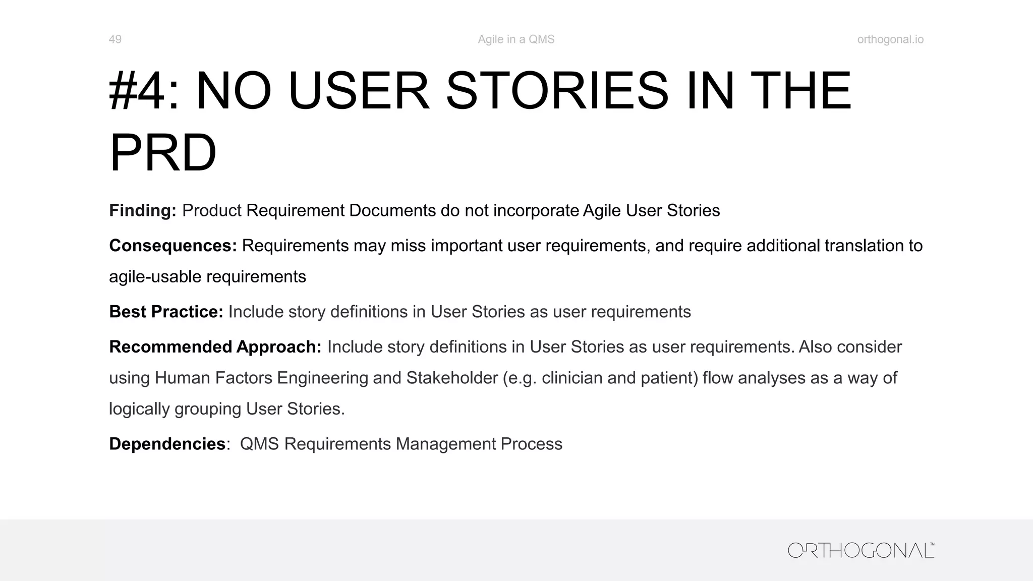 #4: NO USER STORIES IN THE
PRD
Finding: Product Requirement Documents do not incorporate Agile User Stories
Consequences: Requirements may miss important user requirements, and require additional translation to
agile-usable requirements
Best Practice: Include story definitions in User Stories as user requirements
Recommended Approach: Include story definitions in User Stories as user requirements. Also consider
using Human Factors Engineering and Stakeholder (e.g. clinician and patient) flow analyses as a way of
logically grouping User Stories.
Dependencies: QMS Requirements Management Process
orthogonal.ioAgile in a QMS49
 