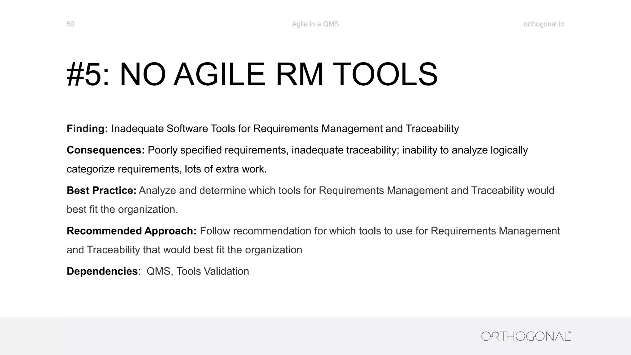 #5: NO AGILE RM TOOLS
Finding: Inadequate Software Tools for Requirements Management and Traceability
Consequences: Poorly specified requirements, inadequate traceability; inability to analyze logically
categorize requirements, lots of extra work.
Best Practice: Analyze and determine which tools for Requirements Management and Traceability would
best fit the organization.
Recommended Approach: Follow recommendation for which tools to use for Requirements Management
and Traceability that would best fit the organization
Dependencies: QMS, Tools Validation
orthogonal.ioAgile in a QMS50
 