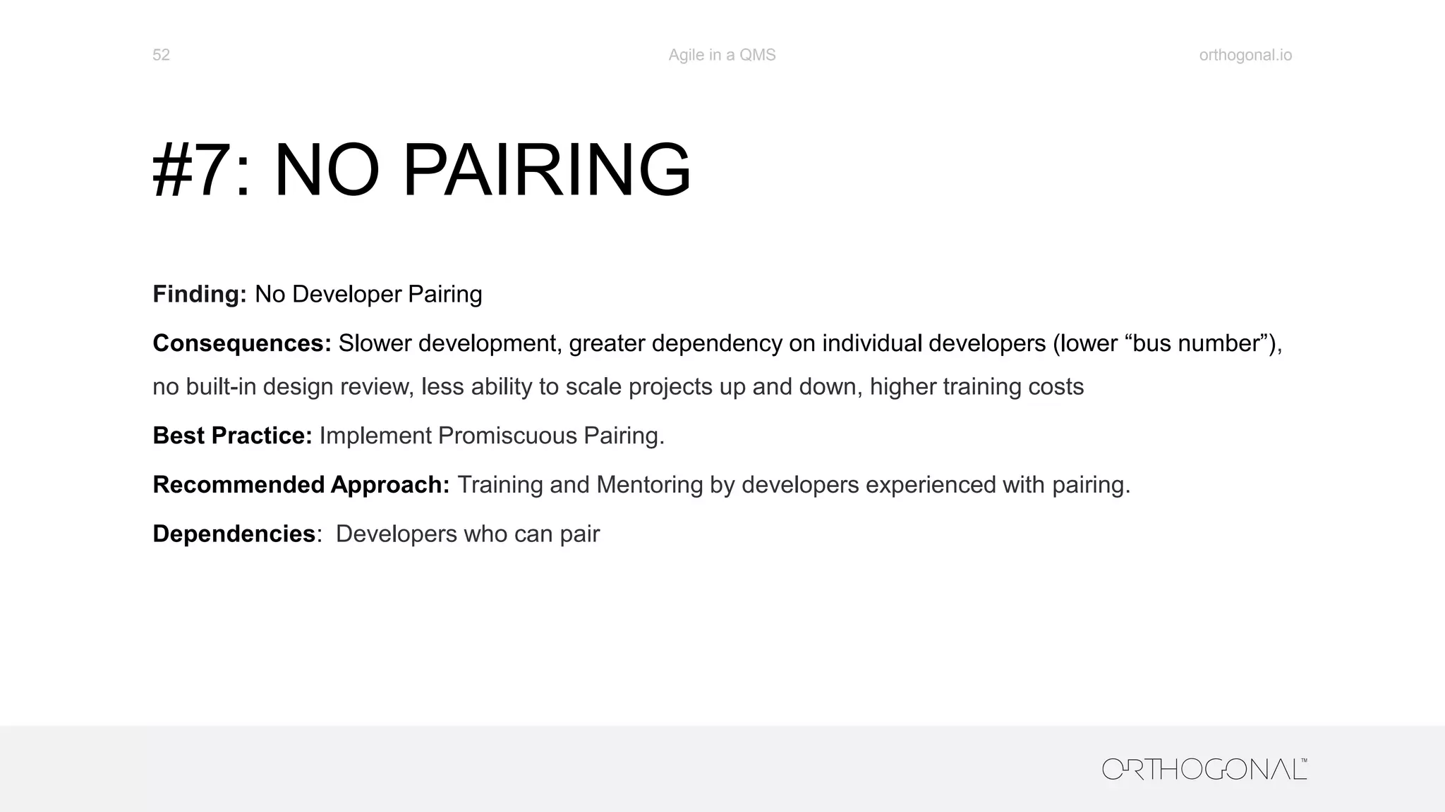 #7: NO PAIRING
Finding: No Developer Pairing
Consequences: Slower development, greater dependency on individual developers (lower “bus number”),
no built-in design review, less ability to scale projects up and down, higher training costs
Best Practice: Implement Promiscuous Pairing.
Recommended Approach: Training and Mentoring by developers experienced with pairing.
Dependencies: Developers who can pair
orthogonal.ioAgile in a QMS52
 