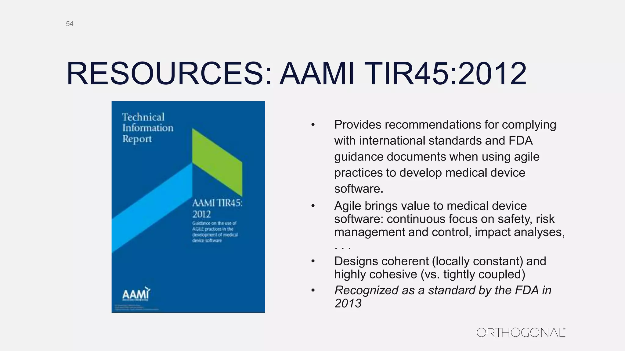 RESOURCES: AAMI TIR45:2012
• Provides recommendations for complying
with international standards and FDA
guidance documents when using agile
practices to develop medical device
software.
• Agile brings value to medical device
software: continuous focus on safety, risk
management and control, impact analyses,
. . .
• Designs coherent (locally constant) and
highly cohesive (vs. tightly coupled)
• Recognized as a standard by the FDA in
2013
54
 