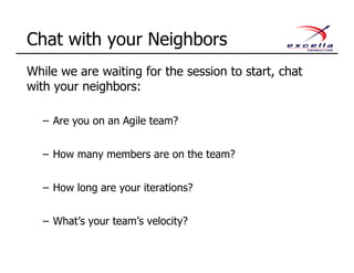 While we are waiting for the session to start, chat
with your neighbors:
– Are you on an Agile team?
– How many members are on the team?
– How long are your iterations?
– What’s your team’s velocity?
Chat with your Neighbors
 
