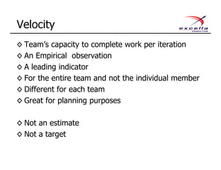 ◊ Team’s capacity to complete work per iteration
◊ An Empirical observation
◊ A leading indicator
◊ For the entire team and not the individual member
◊ Different for each team
◊ Great for planning purposes
◊ Not an estimate
◊ Not a target
Velocity
 