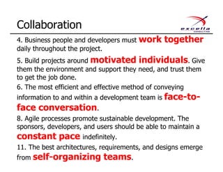 4. Business people and developers must work together
daily throughout the project.
5. Build projects around motivated individuals. Give
them the environment and support they need, and trust them
to get the job done.
6. The most efficient and effective method of conveying
information to and within a development team is face-to-
face conversation.
8. Agile processes promote sustainable development. The
sponsors, developers, and users should be able to maintain a
constant pace indefinitely.
11. The best architectures, requirements, and designs emerge
from self-organizing teams.
Collaboration
 