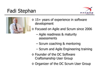 Fadi Stephan
◊ 15+ years of experience in software
development
◊ Focused on Agile and Scrum since 2006
– Agile readiness & maturity
assessments
– Scrum coaching & mentoring
– Scrum and Agile Engineering training
◊ Founder of the DC Software
Craftsmanship User Group
◊ Organizer of the DC Scrum User Group
 