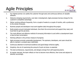 1. Our highest priority is to satisfy the customer through early and continuous delivery of valuable
software.
2. Welcome changing requirements, even late in development. Agile processes harness change for the
customer's competitive advantage.
3. Deliver working software frequently, from a couple of weeks to a couple of months, with a preference
to the shorter timescale.
4. Business people and developers must work together daily throughout the project.
5. Build projects around motivated individuals. Give them the environment and support they need, and
trust them to get the job done.
6. The most efficient and effective method of conveying information to and within a development team
is face-to-face conversation.
7. Working software is the primary measure of progress.
8. Agile processes promote sustainable development. The sponsors, developers, and users should be
able to maintain a constant pace indefinitely.
9. Continuous attention to technical excellence and good design enhances agility.
10. Simplicity--the art of maximizing the amount of work not done--is essential.
11. The best architectures, requirements, and designs emerge from self-organizing teams.
12. At regular intervals, the team reflects on how to become more effective, then tunes and adjusts its
behavior accordingly.
Agile Principles
 