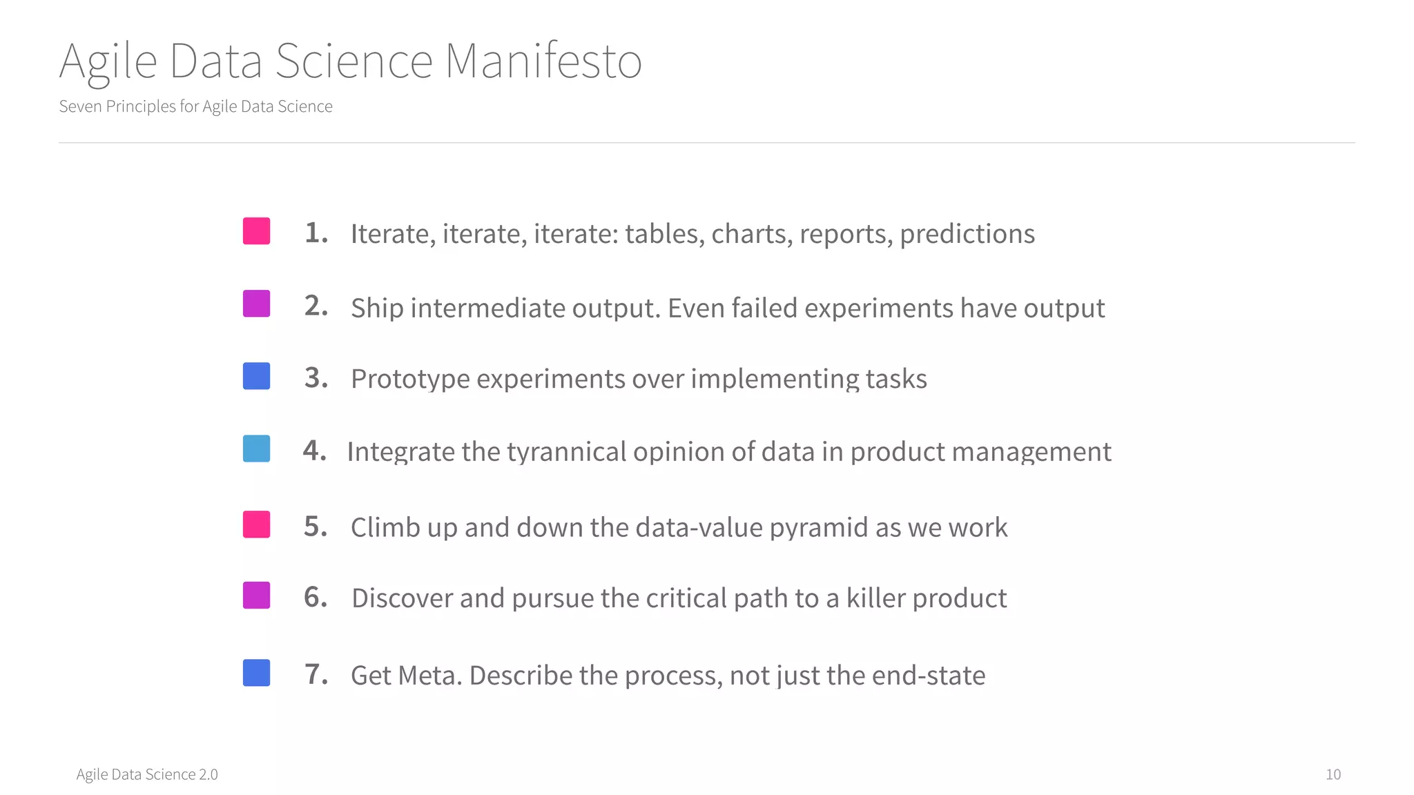 Agile Data Science 2.0
Agile Data Science Manifesto
10
Seven Principles for Agile Data Science
Discover and pursue the critical path to a killer product
Iterate, iterate, iterate: tables, charts, reports, predictions1.
Integrate the tyrannical opinion of data in product management4.
Get Meta. Describe the process, not just the end-state7.
Ship intermediate output. Even failed experiments have output2.
Climb up and down the data-value pyramid as we work5.
Prototype experiments over implementing tasks3.
6.
 