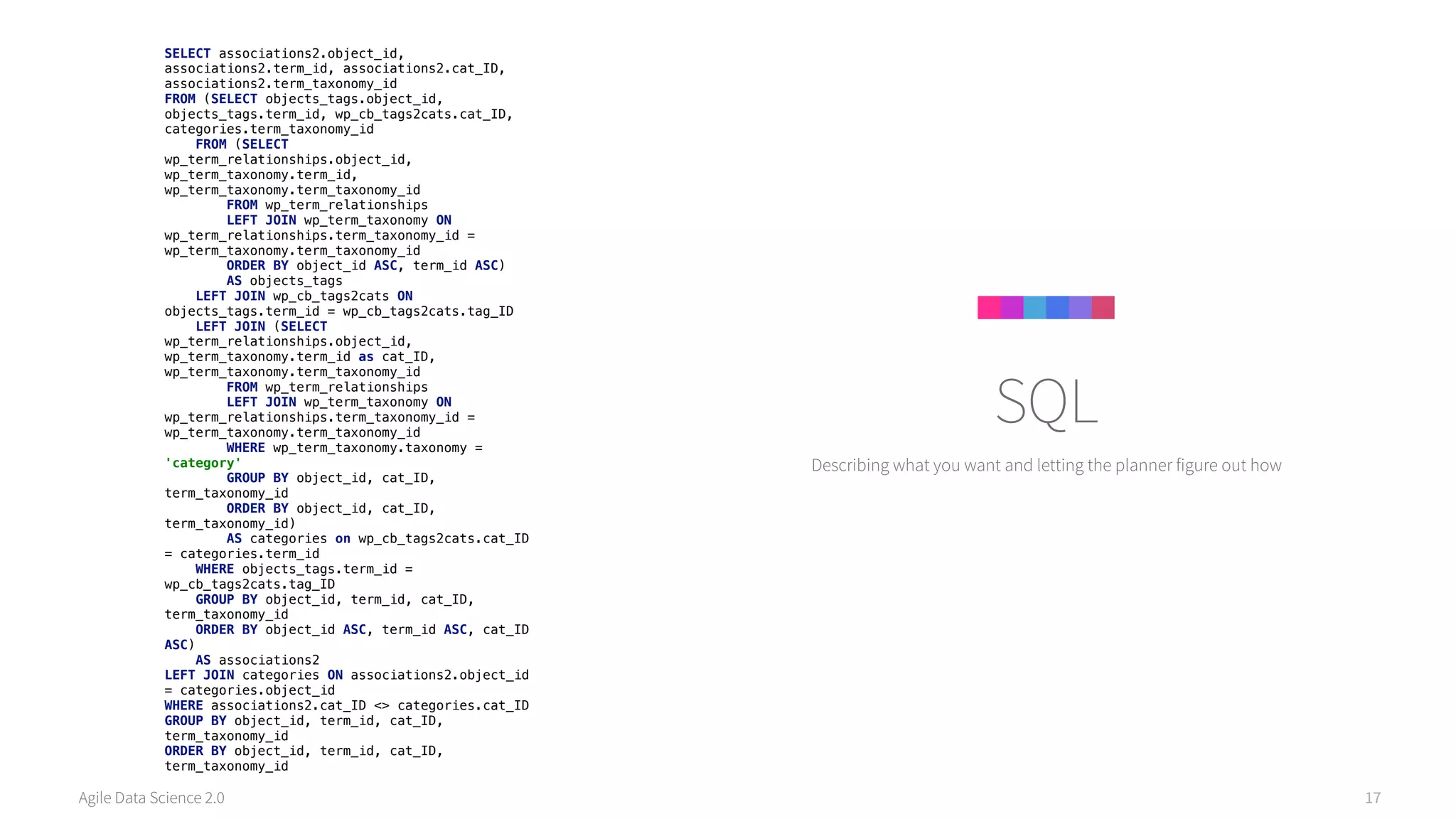 Agile Data Science 2.0 17
Describing what you want and letting the planner figure out how
SQL
SELECT associations2.object_id,
associations2.term_id, associations2.cat_ID,
associations2.term_taxonomy_id 
FROM (SELECT objects_tags.object_id,
objects_tags.term_id, wp_cb_tags2cats.cat_ID,
categories.term_taxonomy_id 
FROM (SELECT
wp_term_relationships.object_id,
wp_term_taxonomy.term_id,
wp_term_taxonomy.term_taxonomy_id 
FROM wp_term_relationships 
LEFT JOIN wp_term_taxonomy ON
wp_term_relationships.term_taxonomy_id =
wp_term_taxonomy.term_taxonomy_id 
ORDER BY object_id ASC, term_id ASC)  
AS objects_tags 
LEFT JOIN wp_cb_tags2cats ON
objects_tags.term_id = wp_cb_tags2cats.tag_ID 
LEFT JOIN (SELECT
wp_term_relationships.object_id,
wp_term_taxonomy.term_id as cat_ID,
wp_term_taxonomy.term_taxonomy_id 
FROM wp_term_relationships 
LEFT JOIN wp_term_taxonomy ON
wp_term_relationships.term_taxonomy_id =
wp_term_taxonomy.term_taxonomy_id 
WHERE wp_term_taxonomy.taxonomy =
'category' 
GROUP BY object_id, cat_ID,
term_taxonomy_id 
ORDER BY object_id, cat_ID,
term_taxonomy_id)  
AS categories on wp_cb_tags2cats.cat_ID
= categories.term_id 
WHERE objects_tags.term_id =
wp_cb_tags2cats.tag_ID 
GROUP BY object_id, term_id, cat_ID,
term_taxonomy_id 
ORDER BY object_id ASC, term_id ASC, cat_ID
ASC)  
AS associations2 
LEFT JOIN categories ON associations2.object_id
= categories.object_id 
WHERE associations2.cat_ID <> categories.cat_ID 
GROUP BY object_id, term_id, cat_ID,
term_taxonomy_id 
ORDER BY object_id, term_id, cat_ID,
term_taxonomy_id
 