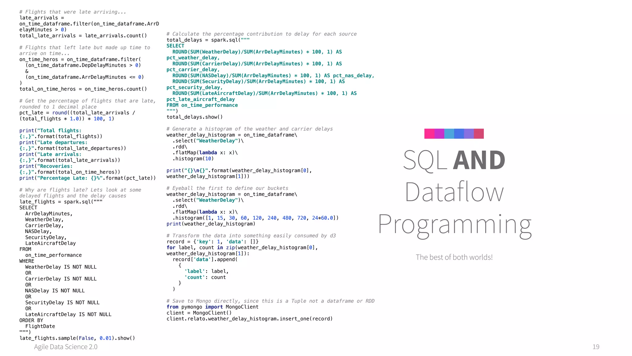Agile Data Science 2.0 19
The best of both worlds!
SQL AND
Dataflow
Programming
# Flights that were late arriving... 
late_arrivals =
on_time_dataframe.filter(on_time_dataframe.ArrD
elayMinutes > 0) 
total_late_arrivals = late_arrivals.count() 
 
# Flights that left late but made up time to
arrive on time... 
on_time_heros = on_time_dataframe.filter( 
(on_time_dataframe.DepDelayMinutes > 0) 
& 
(on_time_dataframe.ArrDelayMinutes <= 0) 
) 
total_on_time_heros = on_time_heros.count() 
 
# Get the percentage of flights that are late,
rounded to 1 decimal place 
pct_late = round((total_late_arrivals /
(total_flights * 1.0)) * 100, 1) 
 
print("Total flights:
{:,}".format(total_flights)) 
print("Late departures:
{:,}".format(total_late_departures)) 
print("Late arrivals:
{:,}".format(total_late_arrivals)) 
print("Recoveries:
{:,}".format(total_on_time_heros)) 
print("Percentage Late: {}%".format(pct_late)) 
 
# Why are flights late? Lets look at some
delayed flights and the delay causes 
late_flights = spark.sql(""" 
SELECT 
ArrDelayMinutes, 
WeatherDelay, 
CarrierDelay, 
NASDelay, 
SecurityDelay, 
LateAircraftDelay 
FROM 
on_time_performance 
WHERE 
WeatherDelay IS NOT NULL 
OR 
CarrierDelay IS NOT NULL 
OR 
NASDelay IS NOT NULL 
OR 
SecurityDelay IS NOT NULL 
OR 
LateAircraftDelay IS NOT NULL 
ORDER BY 
FlightDate 
""") 
late_flights.sample(False, 0.01).show()
# Calculate the percentage contribution to delay for each source 
total_delays = spark.sql(""" 
SELECT 
ROUND(SUM(WeatherDelay)/SUM(ArrDelayMinutes) * 100, 1) AS
pct_weather_delay, 
ROUND(SUM(CarrierDelay)/SUM(ArrDelayMinutes) * 100, 1) AS
pct_carrier_delay, 
ROUND(SUM(NASDelay)/SUM(ArrDelayMinutes) * 100, 1) AS pct_nas_delay, 
ROUND(SUM(SecurityDelay)/SUM(ArrDelayMinutes) * 100, 1) AS
pct_security_delay, 
ROUND(SUM(LateAircraftDelay)/SUM(ArrDelayMinutes) * 100, 1) AS
pct_late_aircraft_delay 
FROM on_time_performance 
""") 
total_delays.show() 
 
# Generate a histogram of the weather and carrier delays 
weather_delay_histogram = on_time_dataframe 
.select("WeatherDelay") 
.rdd 
.flatMap(lambda x: x) 
.histogram(10) 
 
print("{}n{}".format(weather_delay_histogram[0],
weather_delay_histogram[1])) 
 
# Eyeball the first to define our buckets 
weather_delay_histogram = on_time_dataframe 
.select("WeatherDelay") 
.rdd 
.flatMap(lambda x: x) 
.histogram([1, 15, 30, 60, 120, 240, 480, 720, 24*60.0]) 
print(weather_delay_histogram)
# Transform the data into something easily consumed by d3 
record = {'key': 1, 'data': []} 
for label, count in zip(weather_delay_histogram[0],
weather_delay_histogram[1]): 
record['data'].append( 
{ 
'label': label, 
'count': count 
} 
) 
 
# Save to Mongo directly, since this is a Tuple not a dataframe or RDD 
from pymongo import MongoClient 
client = MongoClient() 
client.relato.weather_delay_histogram.insert_one(record)
 