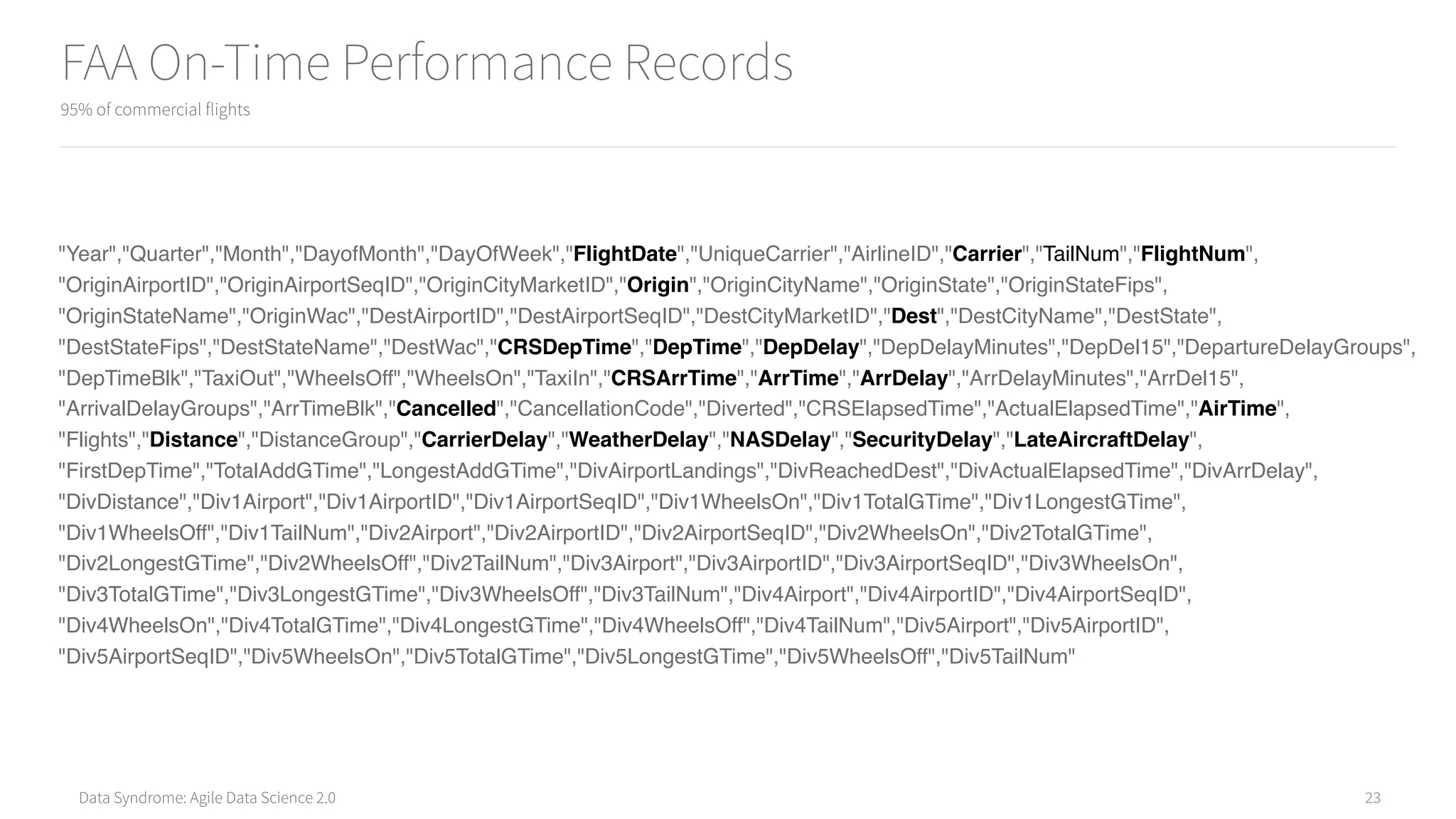 Data Syndrome: Agile Data Science 2.0
FAA On-Time Performance Records
95% of commercial flights
23
"Year","Quarter","Month","DayofMonth","DayOfWeek","FlightDate","UniqueCarrier","AirlineID","Carrier","TailNum","FlightNum",
"OriginAirportID","OriginAirportSeqID","OriginCityMarketID","Origin","OriginCityName","OriginState","OriginStateFips",
"OriginStateName","OriginWac","DestAirportID","DestAirportSeqID","DestCityMarketID","Dest","DestCityName","DestState",
"DestStateFips","DestStateName","DestWac","CRSDepTime","DepTime","DepDelay","DepDelayMinutes","DepDel15","DepartureDelayGroups",
"DepTimeBlk","TaxiOut","WheelsOff","WheelsOn","TaxiIn","CRSArrTime","ArrTime","ArrDelay","ArrDelayMinutes","ArrDel15",
"ArrivalDelayGroups","ArrTimeBlk","Cancelled","CancellationCode","Diverted","CRSElapsedTime","ActualElapsedTime","AirTime",
"Flights","Distance","DistanceGroup","CarrierDelay","WeatherDelay","NASDelay","SecurityDelay","LateAircraftDelay",
"FirstDepTime","TotalAddGTime","LongestAddGTime","DivAirportLandings","DivReachedDest","DivActualElapsedTime","DivArrDelay",
"DivDistance","Div1Airport","Div1AirportID","Div1AirportSeqID","Div1WheelsOn","Div1TotalGTime","Div1LongestGTime",
"Div1WheelsOff","Div1TailNum","Div2Airport","Div2AirportID","Div2AirportSeqID","Div2WheelsOn","Div2TotalGTime",
"Div2LongestGTime","Div2WheelsOff","Div2TailNum","Div3Airport","Div3AirportID","Div3AirportSeqID","Div3WheelsOn",
"Div3TotalGTime","Div3LongestGTime","Div3WheelsOff","Div3TailNum","Div4Airport","Div4AirportID","Div4AirportSeqID",
"Div4WheelsOn","Div4TotalGTime","Div4LongestGTime","Div4WheelsOff","Div4TailNum","Div5Airport","Div5AirportID",
"Div5AirportSeqID","Div5WheelsOn","Div5TotalGTime","Div5LongestGTime","Div5WheelsOff","Div5TailNum"
 